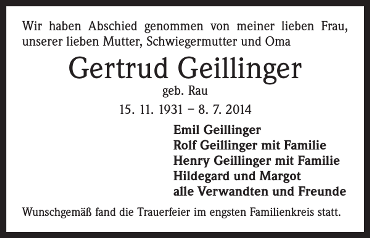 <p>Wir haben Abschied genommen von meiner lieben Frau,<br />unserer lieben Mutter, Schwiegermutter und Oma</p><p>Gertrud Geillinger</p><p>geb. Rau<br />15. 11. 1931 – 8. 7. 2014<br />Emil Geillinger<br />Rolf Geillinger mit Familie<br />Henry Geillinger mit Familie<br />Hildegard und Margot<br />alle Verwandten und Freunde</p><p>Wunschgemäß fand die Trauerfeier im engsten Familienkreis statt.</p>
