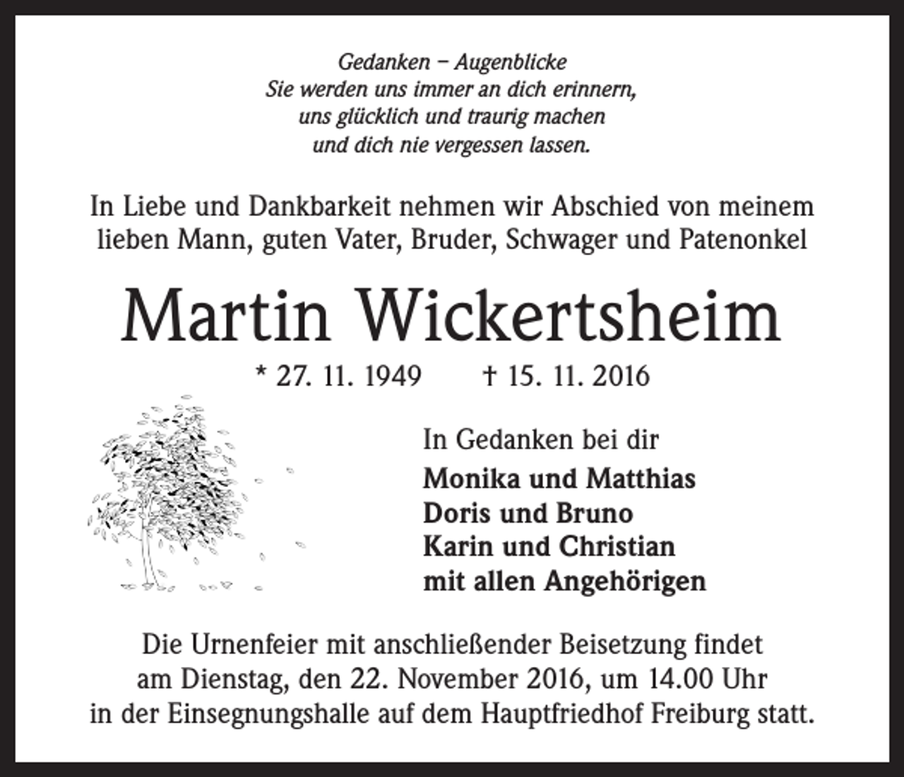 <p>Gedanken – Augenblicke<br />Sie werden uns immer an dich erinnern,<br />uns glücklich und traurig machen<br />und dich nie vergessen lassen.</p><p>In Liebe und Dankbarkeit nehmen wir Abschied von meinem<br />­lieben Mann, guten Vater, Bruder, Schwager und Patenonkel</p><p>Martin Wickertsheim<br />* 27. 11. 1949 † 15. 11. 2016</p><p>In Gedanken bei dir<br />Monika und Matthias<br />Doris und Bruno<br />Karin und Christian<br />mit allen Angehörigen<br />Die Urnenfeier mit anschließender Beisetzung findet<br />am Dienstag, den 22. November 2016, um 14.00 Uhr<br />in der Einsegnungshalle auf dem Hauptfriedhof Freiburg statt.</p>