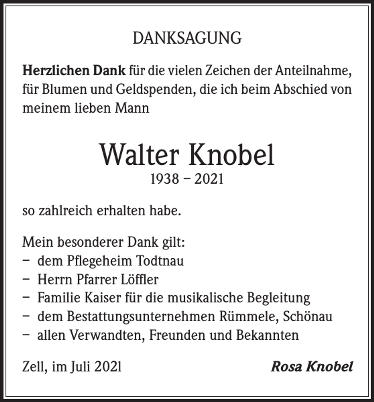 <p>DANKSAGUNG<br />Herzlichen Dank für die vielen Zeichen der Anteilnahme,<br />für Blumen und Geldspenden, die ich beim Abschied von<br />meinem lieben Mann</p><p>Walter Knobel<br />1938 – 2021</p><p>so zahlreich erhalten habe.<br />Mein besonderer Dank gilt:<br />– dem Pflegeheim Todtnau<br />– Herrn Pfarrer Löffler<br />– Familie Kaiser für die musikalische Begleitung<br />– dem Bestattungsunternehmen Rümmele, Schönau<br />– allen Verwandten, Freunden und Bekannten<br />Zell, im Juli 202l</p><p>Rosa Knobel</p>