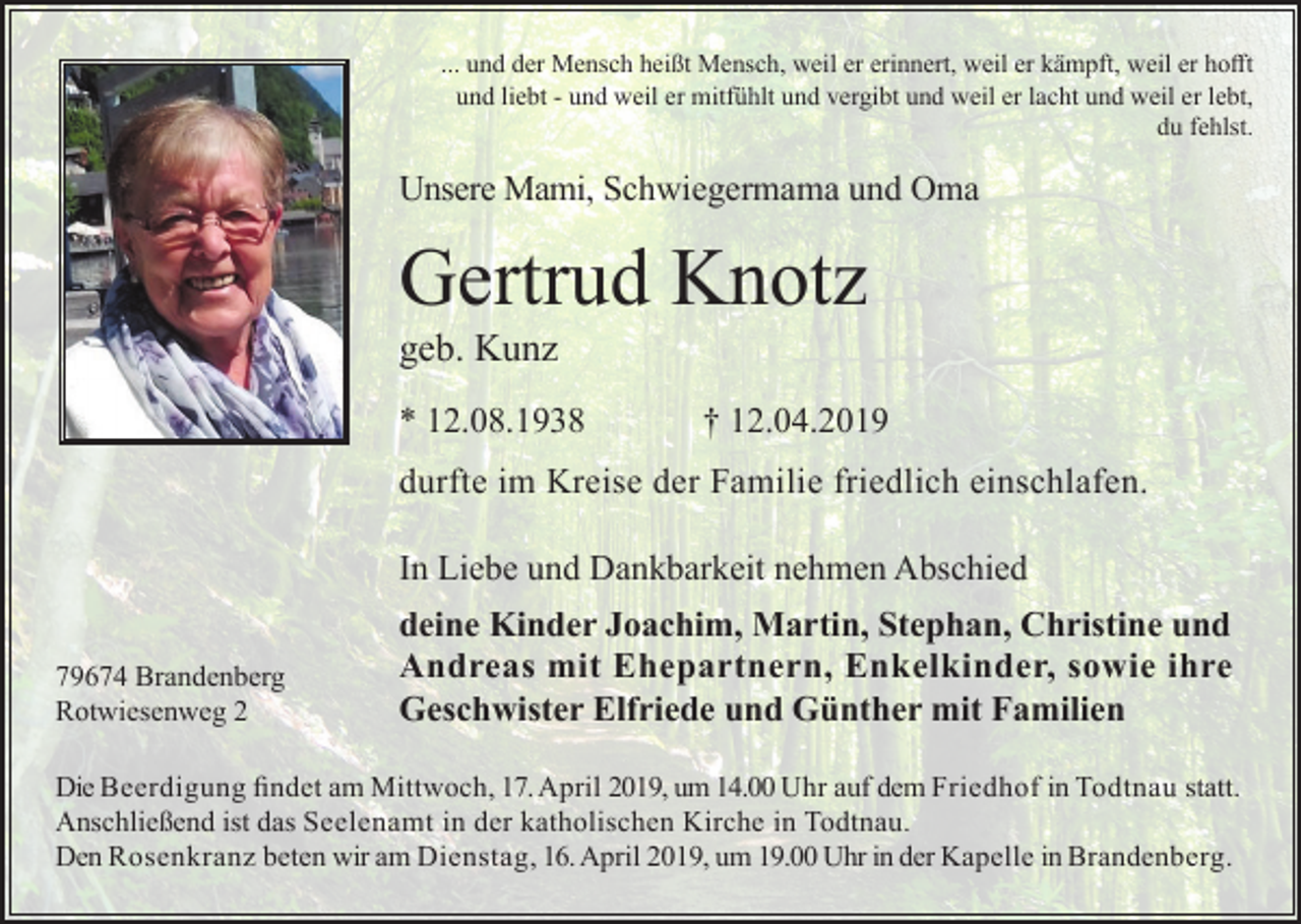 <p>... und der Mensch heißt Mensch, weil er erinnert, weil er kämpft, weil er hofft<br />und liebt - und weil er mitfühlt und vergibt und weil er lacht und weil er lebt,<br />du fehlst.</p><p>Unsere Mami, Schwiegermama und Oma</p><p>Gertrud Knotz<br />geb. Kunz<br />* 12.08.1938</p><p>† 12.04.2019</p><p>durfte im Kreise der Familie friedlich einschlafen.<br />In Liebe und Dankbarkeit nehmen Abschied<br />79674 Brandenberg<br />Rotwiesenweg 2</p><p>deine Kinder Joachim, Martin, Stephan, Christine und<br />Andreas mit Ehepartnern, Enkelkinder, sowie ihre<br />Geschwister Elfriede und Günther mit Familien</p><p>Die Beerdigung findet am Mittwoch, 17. April 2019, um 14.00 Uhr auf dem Friedhof in Todtnau statt.<br />Anschließend ist das Seelenamt in der katholischen Kirche in Todtnau.<br />Den Rosenkranz beten wir am Dienstag, 16. April 2019, um 19.00 Uhr in der Kapelle in Brandenberg.</p>