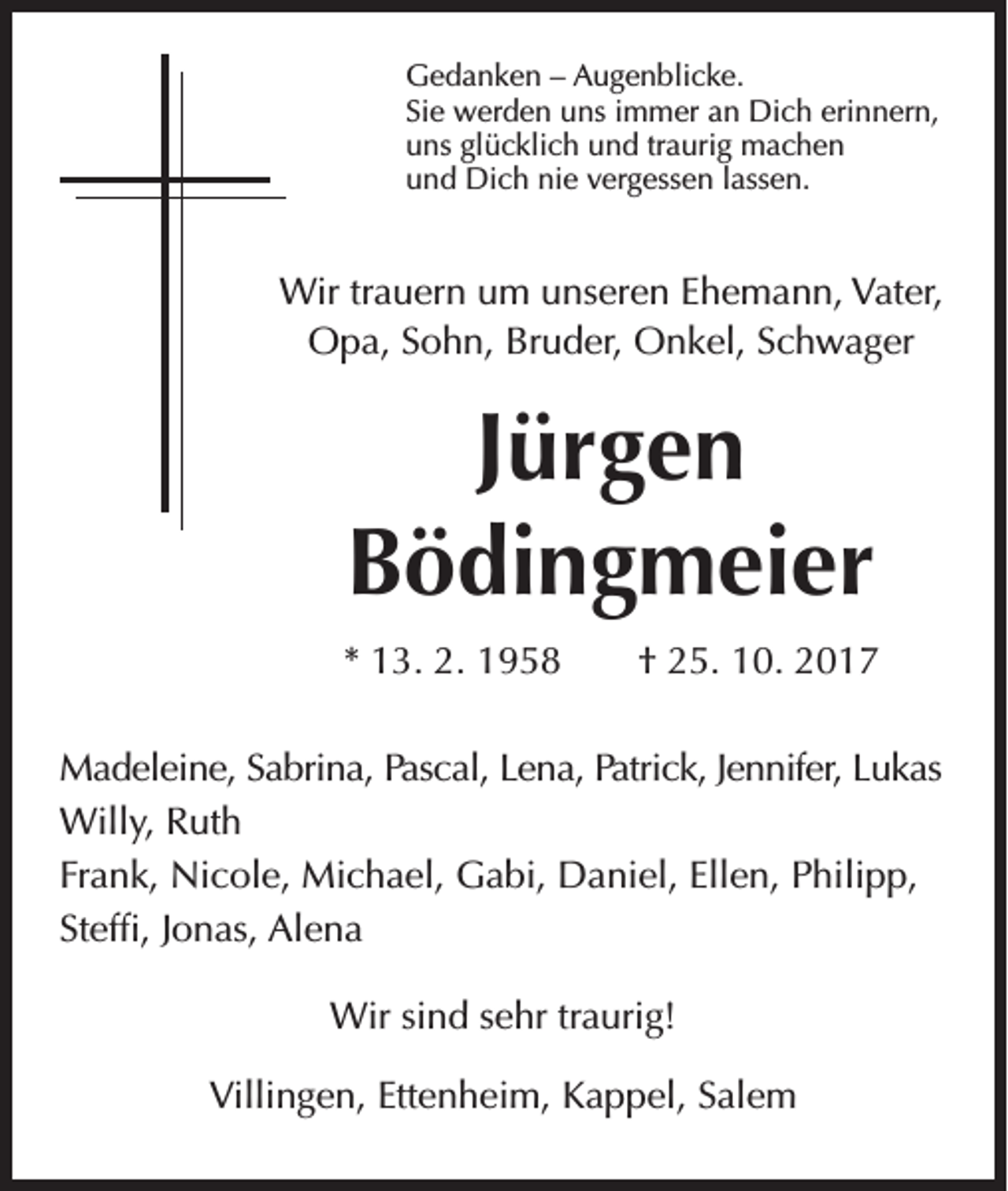 <p>Gedanken – Augenblicke.<br />Sie werden uns immer an Dich erinnern,<br />uns glücklich und traurig machen<br />und Dich nie vergessen lassen.</p><p>Wir trauern um unseren Ehemann, Vater,<br />Opa, Sohn, Bruder, Onkel, Schwager</p><p>Jürgen<br />Bödingmeier<br />* 13. 2. 1958 † 25. 10. 2017<br />Madeleine, Sabrina, Pascal, Lena, Patrick, Jennifer, Lukas<br />Willy, Ruth<br />Frank, Nicole, Michael, Gabi, Daniel, Ellen, Philipp,<br />Steffi, Jonas, Alena<br />Wir sind sehr traurig!<br />Villingen, Ettenheim, Kappel, Salem</p>