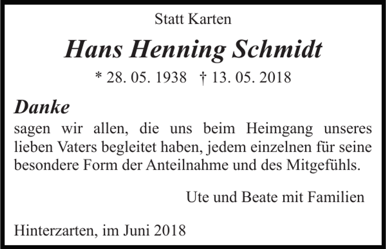 <p>Statt<br />St<br />att Karten<br />K art e n</p><p>HHans<br />a ns HHenning<br />e n ni n g SSchmidt<br />c h mi dt<br />** 228.<br />8. 005.<br />5. 11938<br />9 3 8 †† 113.<br />3. 005.<br />5. 22</p><p>DDanke<br />a n ke</p><p>ssagen<br />a g e n wir<br />wir allen,<br />all e n, die<br />di e uns<br />u ns bbeim<br />ei m Heimgang<br />H ei m g a n g uunseres<br />n s er es<br />lieben<br />einzelnen<br />li e b e n Vaters<br />Vat ers begleitet<br />b e gl eit et haben,<br />h ab e n, jjedem<br />e d e m ei<br />n z el n e n ffür<br />ür sseine<br />ei n e<br />b es o n d er e Form<br />F or m dder<br />er Anteilnahme<br />A nt e il n a h m e und<br />u n d des<br />d es Mitgefühls.<br />Mit g ef ühls.<br />besondere<br />Ute<br />Ut e uund<br />n d BBeate<br />e at e mit<br />mit FFamilien<br />a mili e n<br />Hinterzarten,<br />Hi<br />nt er z art e n, i im<br />m J Juni<br />u ni 22018<br />01 8</p>