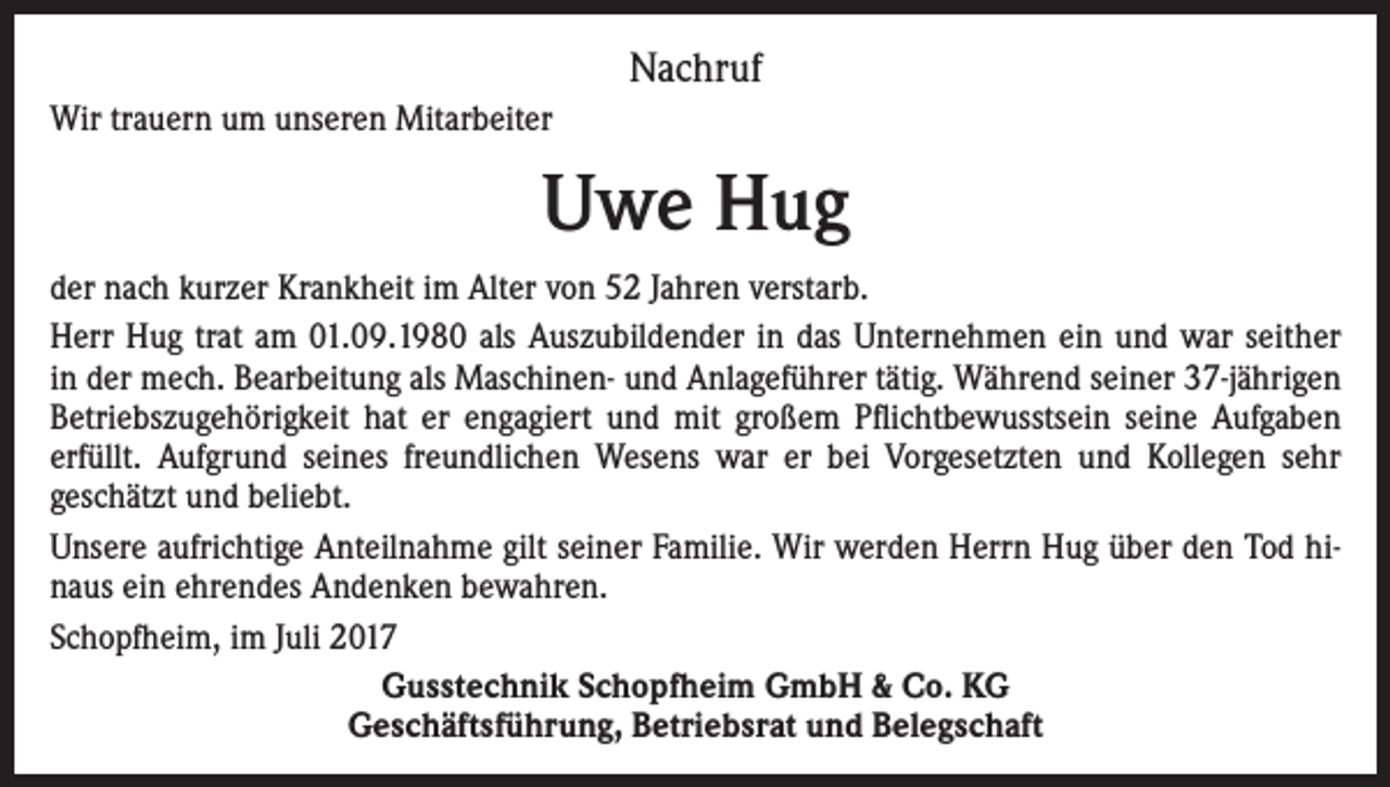 <p>Nachruf<br />Wir trauern um unseren Mitarbeiter</p><p>Uwe Hug<br />der nach kurzer Krankheit im Alter von 52 Jahren verstarb.<br />Herr Hug trat am 01.09.1980 als Auszubildender in das Unternehmen ein und war seither<br />in der mech. Bearbeitung als Maschinen- und Anlageführer tätig. Während seiner 37-jährigen<br />Betriebszugehörigkeit hat er engagiert und mit großem Pflichtbewusstsein seine Aufgaben<br />erfüllt. Aufgrund seines freundlichen Wesens war er bei Vorgesetzten und Kollegen sehr<br />geschätzt und beliebt.<br />Unsere aufrichtige Anteilnahme gilt seiner Familie. Wir werden Herrn Hug über den Tod hinaus ein ehrendes Andenken bewahren.<br />Schopfheim, im Juli 2017<br />Gusstechnik Schopfheim GmbH &amp; Co. KG<br />Geschäftsführung, Betriebsrat und Belegschaft</p>