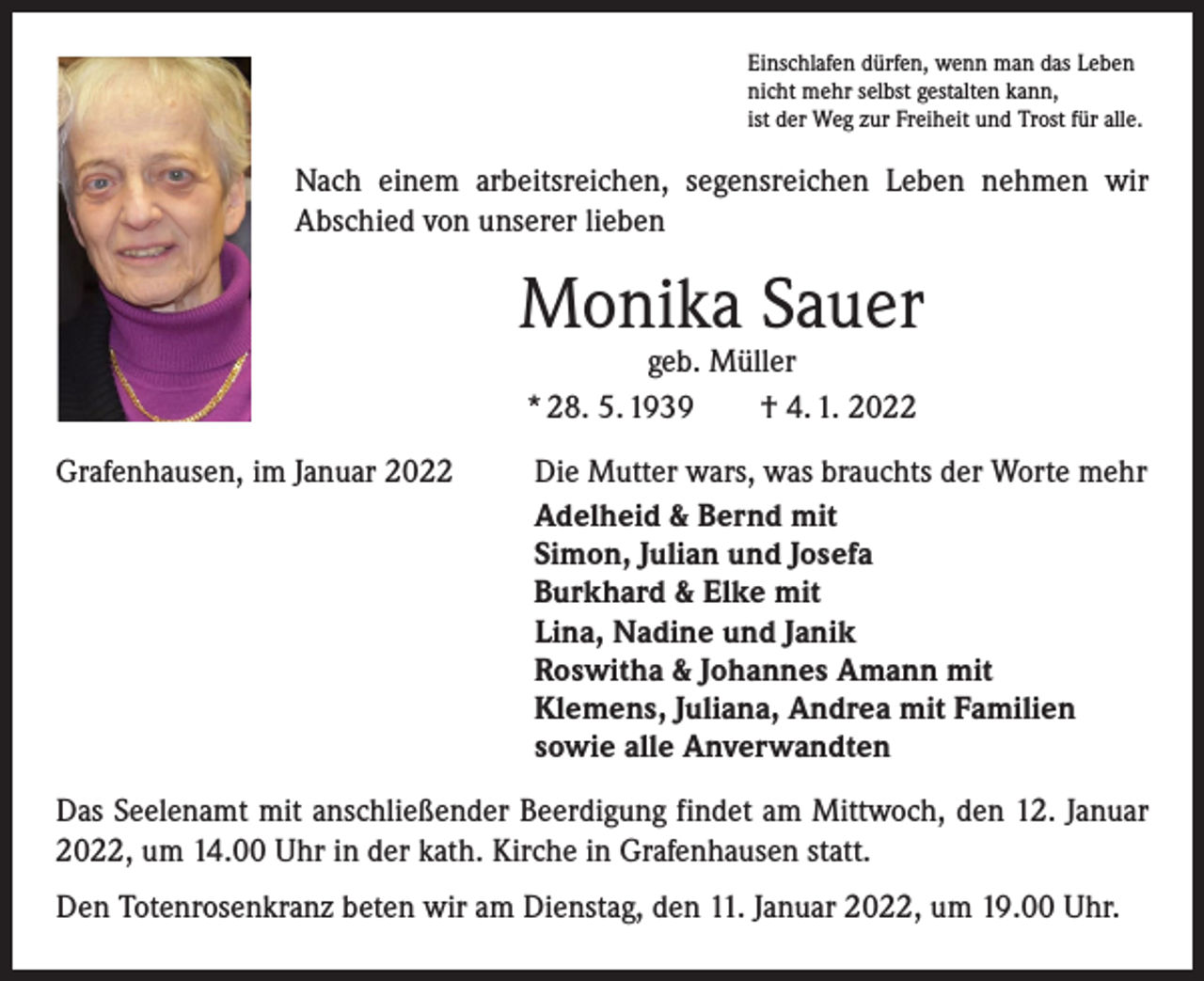 <p>Einschlafen dürfen, wenn man das Leben<br />nicht mehr selbst gestalten kann,<br />ist der Weg zur Freiheit und Trost für alle.</p><p>Nach einem arbeitsreichen, segensreichen Leben nehmen wir<br />­A bschied von unserer lieben</p><p>Monika Sauer<br />geb. Müller<br />* 28. 5. 1939 † 4. 1. 2022</p><p>Grafenhausen, im Januar 2022</p><p>Die Mutter wars, was brauchts der Worte mehr<br />Adelheid &amp; Bernd mit<br />Simon, Julian und Josefa<br />Burkhard &amp; Elke mit<br />Lina, Nadine und Janik<br />Roswitha &amp; Johannes Amann mit<br />Klemens, Juliana, Andrea mit Familien<br />sowie alle Anverwandten</p><p>Das Seelenamt mit anschließender Beerdigung findet am Mittwoch, den 12. Januar<br />2022, um 14.00 Uhr in der kath. Kirche in Grafenhausen statt.<br />Den Totenrosenkranz beten wir am Dienstag, den 11. Januar 2022, um 19.00 Uhr.</p>