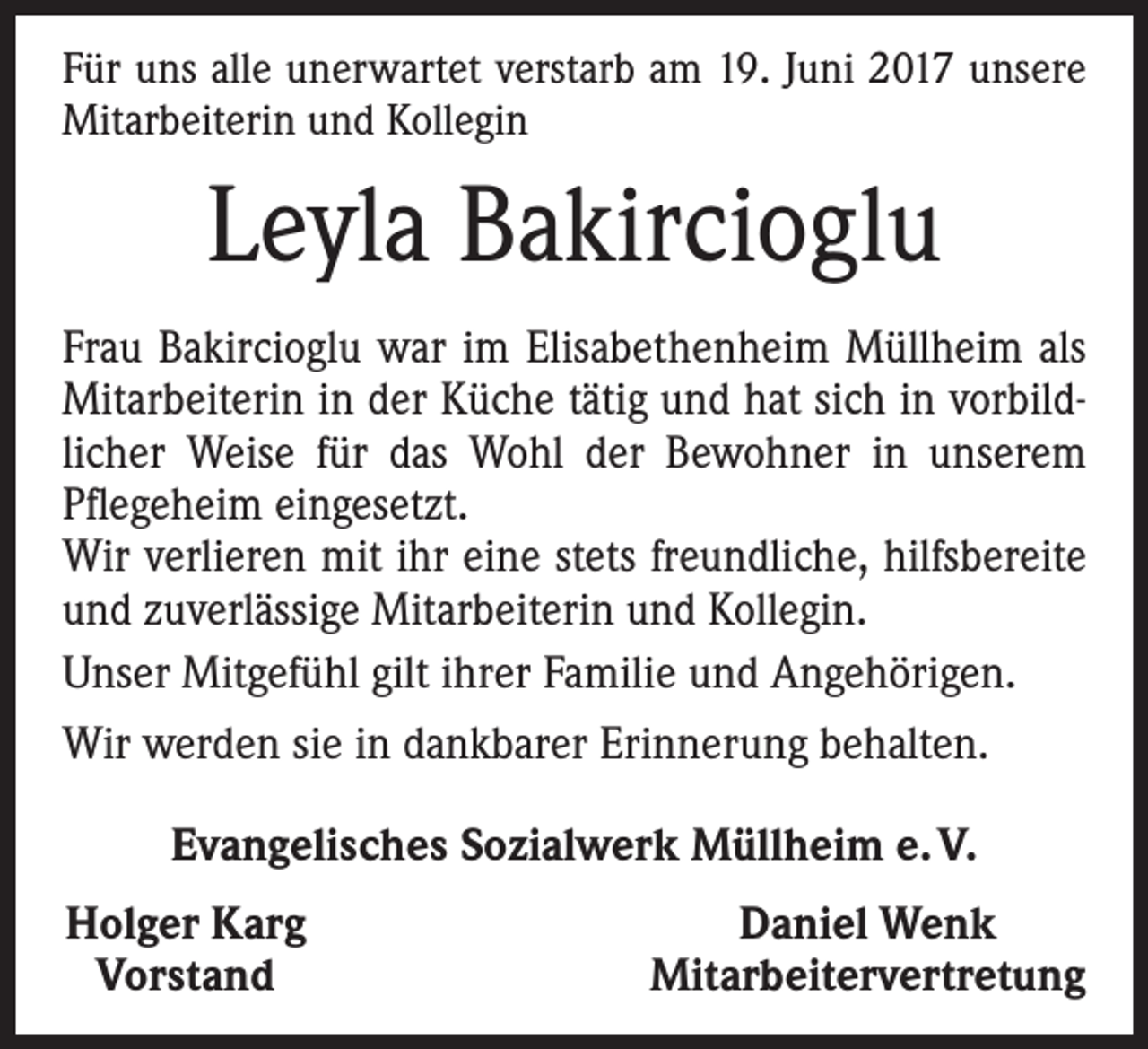 <p>Für uns alle unerwartet verstarb am 19. Juni 2017 unsere<br />Mitarbeiterin und Kollegin</p><p>Leyla Bakircioglu<br />Frau Bakircioglu war im Elisabethenheim Müllheim als<br />Mitarbeiterin in der Küche tätig und hat sich in vorbildlicher Weise für das Wohl der Bewohner in unserem<br />Pflegeheim eingesetzt.<br />Wir verlieren mit ihr eine stets freundliche, hilfsbereite<br />und zuverlässige Mitarbeiterin und Kollegin.<br />Unser Mitgefühl gilt ihrer Familie und Angehörigen.<br />Wir werden sie in dankbarer Erinnerung behalten.<br />Evangelisches Sozialwerk Müllheim e. V.<br />Holger Karg<br />Vorstand</p><p>Daniel Wenk<br />Mitarbeitervertretung</p>