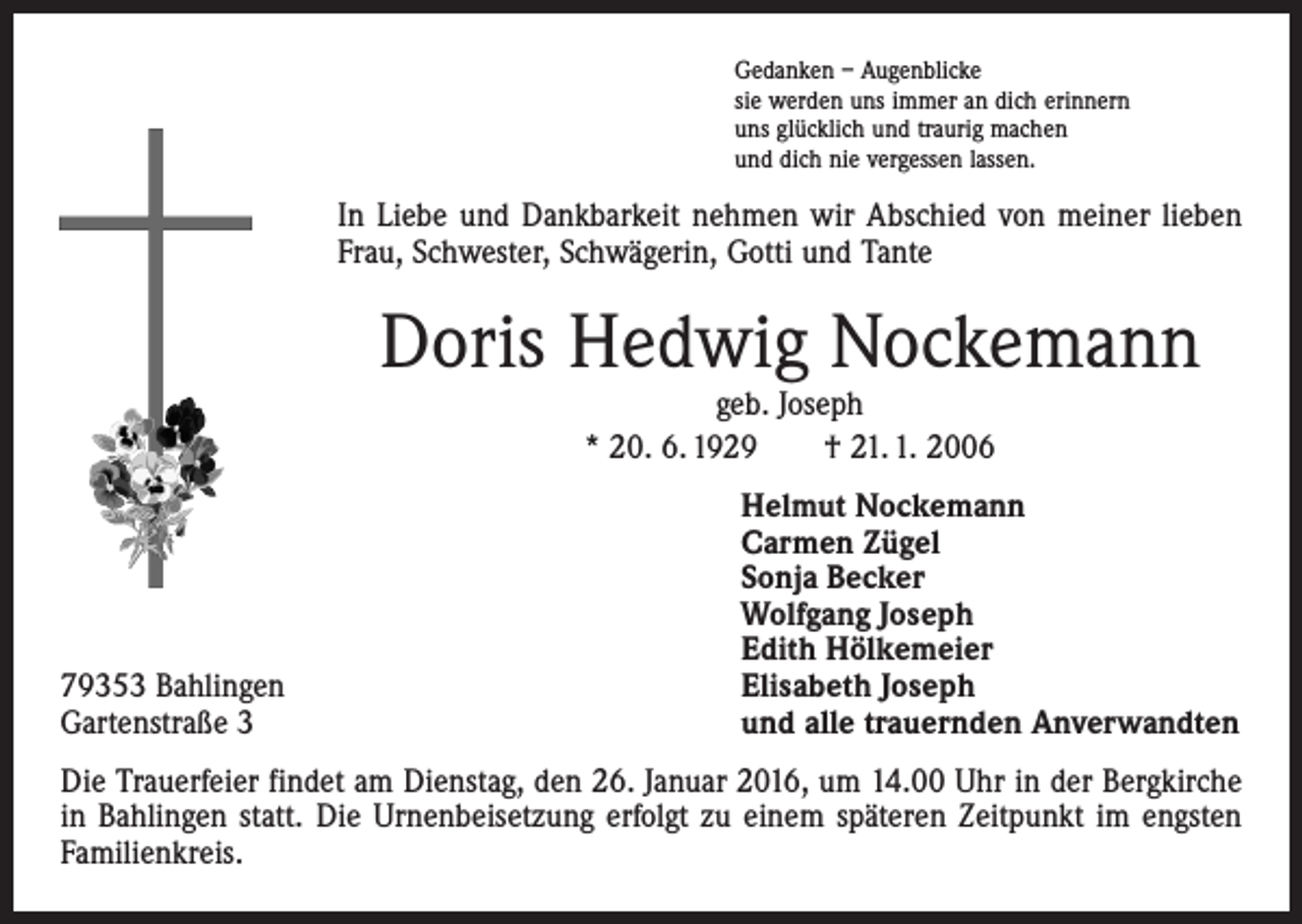 <p>Gedanken – Augenblicke<br />sie werden uns immer an dich erinnern<br />uns glücklich und traurig machen<br />und dich nie vergessen lassen.</p><p>In Liebe und Dankbarkeit nehmen wir Abschied von meiner lieben<br />Frau, Schwester, Schwägerin, Gotti und Tante</p><p>Doris Hedwig Nockemann<br />geb. Joseph<br />* 20. 6. 1929 † 21. 1. 2006</p><p>79353 Bahlingen<br />Gartenstraße 3</p><p>Helmut Nockemann<br />Carmen Zügel<br />Sonja Becker<br />Wolfgang Joseph<br />Edith Hölkemeier<br />Elisabeth Joseph<br />und alle trauernden Anverwandten</p><p>Die Trauerfeier findet am Dienstag, den 26. Januar 2016, um 14.00 Uhr in der Bergkirche<br />in Bahlingen statt. Die Urnenbeisetzung erfolgt zu einem späteren Zeitpunkt im engsten<br />Familienkreis.</p>