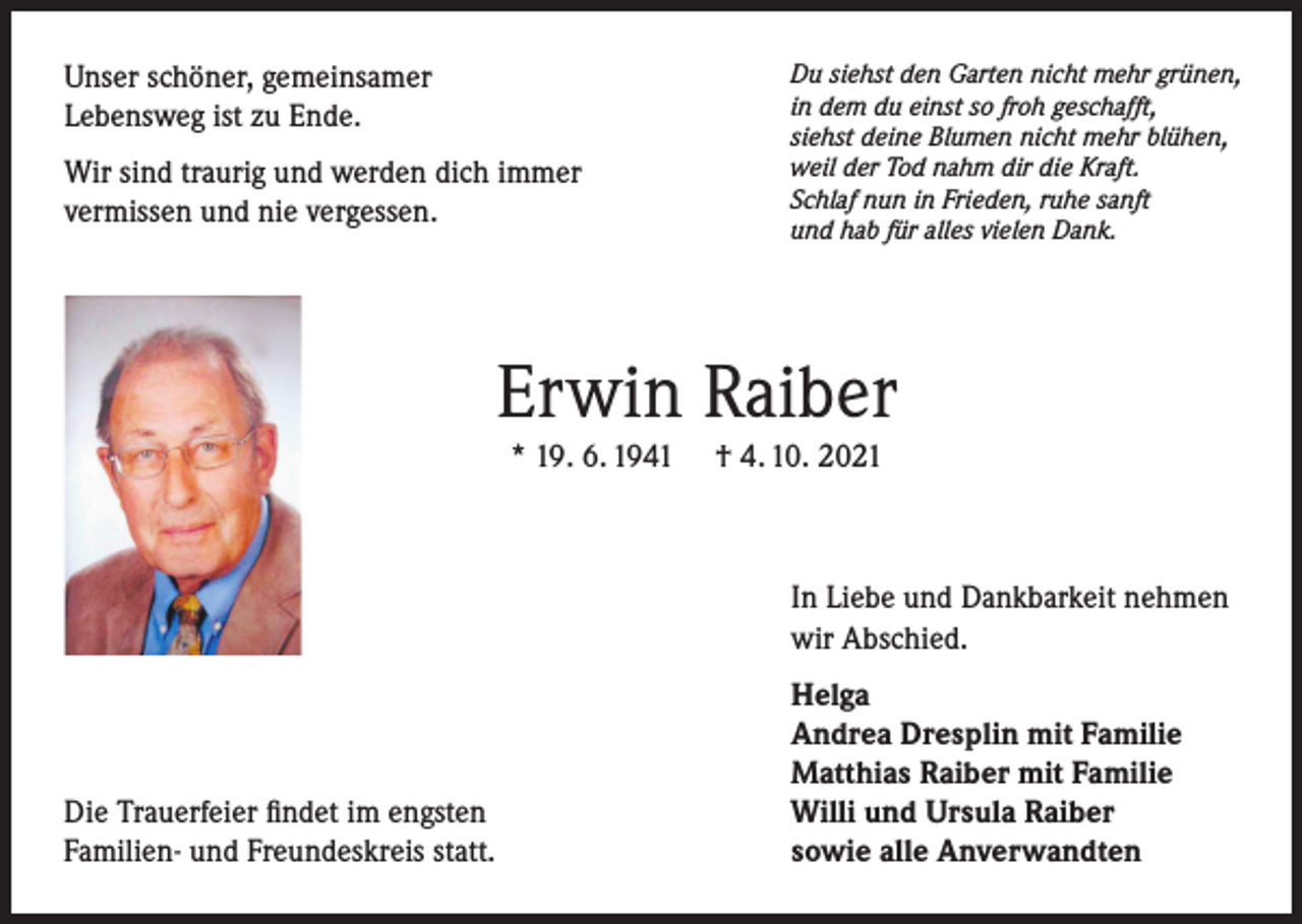 <p>Unser schöner, gemeinsamer<br />Lebensweg ist zu Ende.<br />Wir sind traurig und werden dich immer<br />vermissen und nie vergessen.</p><p>Du siehst den Garten nicht mehr grünen,<br />in dem du einst so froh geschafft,<br />siehst deine Blumen nicht mehr blühen,<br />weil der Tod nahm dir die Kraft.<br />Schlaf nun in Frieden, ruhe sanft<br />und hab für alles vielen Dank.</p><p>Erwin Raiber<br />* 19. 6. 1941</p><p>† 4. 10. 2021</p><p>In Liebe und Dankbarkeit nehmen<br />wir Abschied.</p><p>Die Trauerfeier findet im engsten<br />Familien- und Freundeskreis statt.</p><p>Helga<br />Andrea Dresplin mit Familie<br />Matthias Raiber mit Familie<br />Willi und Ursula Raiber<br />sowie alle Anverwandten</p>