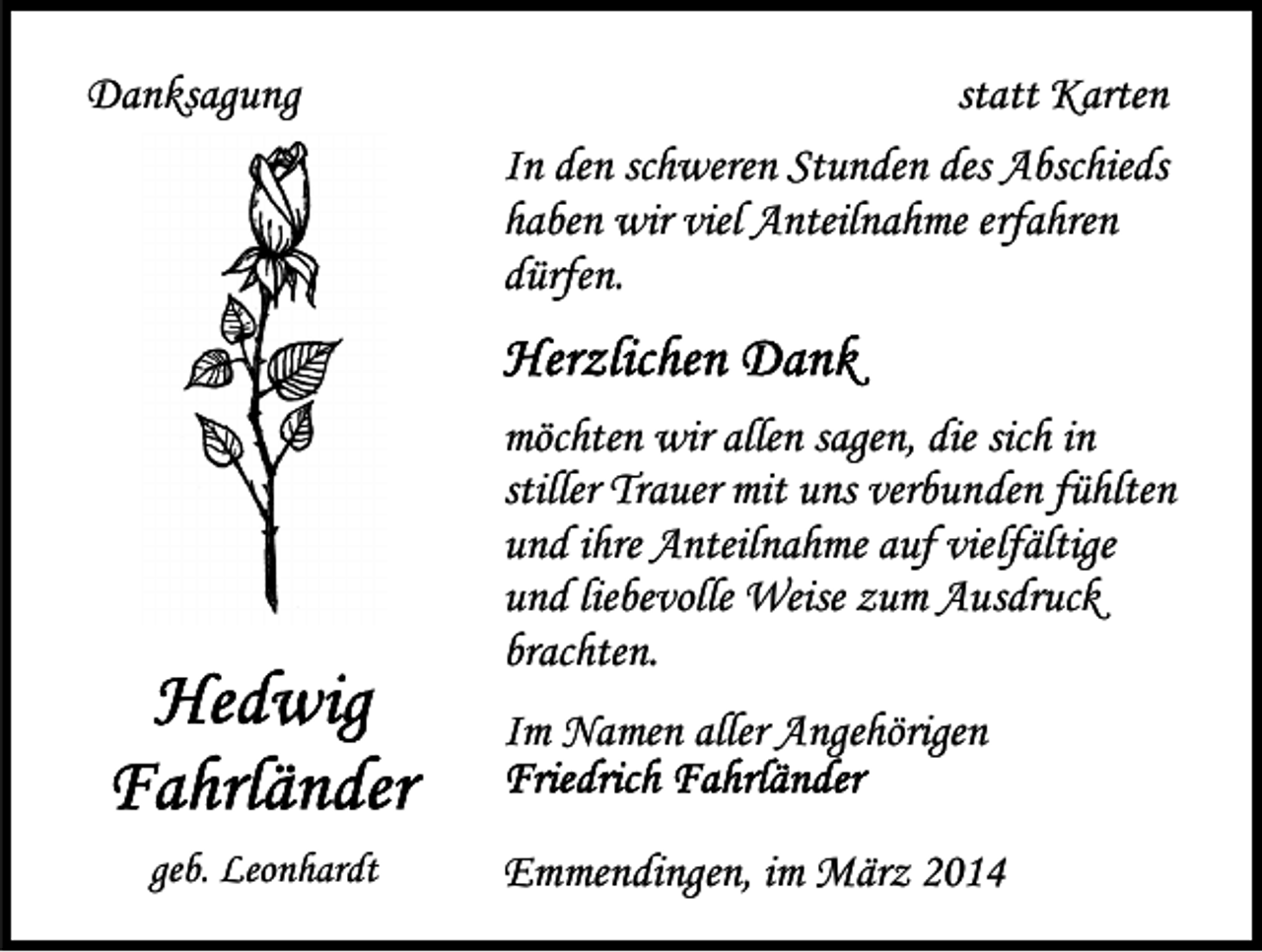 <p>Danksagung</p><p>statt Karten<br />In den schweren Stunden des Abschieds<br />haben wir viel Anteilnahme erfahren<br />dürfen.<br />möchten wir allen sagen, die sich in<br />stiller Trauer mit uns verbunden fühlten<br />und ihre Anteilnahme auf vielfältige<br />und liebevolle Weise zum Ausdruck<br />brachten.<br />Im Namen aller Angehörigen</p><p>geb. Leonhardt</p><p>Emmendingen, im März 2014</p>