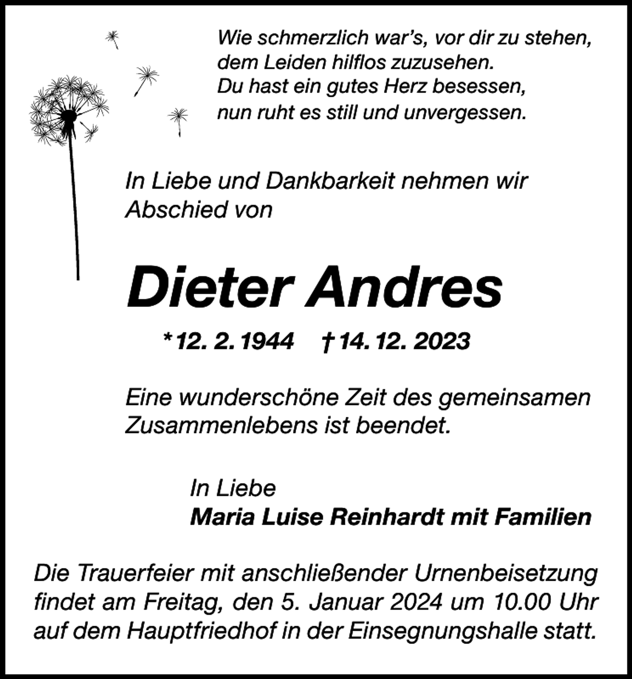 <p>Wie schmerzlich war’s, vor dir zu stehen,<br />dem Leiden hilflos zuzusehen.<br />Du hast ein gutes Herz besessen,<br />nun ruht es still und unvergessen.</p><p>In Liebe und Dankbarkeit nehmen wir<br />Abschied von</p><p>Dieter Andres<br />* 12. 2. 1944</p><p>† 14. 12. 2023</p><p>Eine wunderschöne Zeit des gemeinsamen<br />Zusammenlebens ist beendet.<br />In Liebe<br />Maria Luise Reinhardt mit Familien<br />Die Trauerfeier mit anschließender Urnenbeisetzung<br />findet am Freitag, den 5. Januar 2024 um 10.00 Uhr<br />auf dem Hauptfriedhof in der Einsegnungshalle statt.</p>
