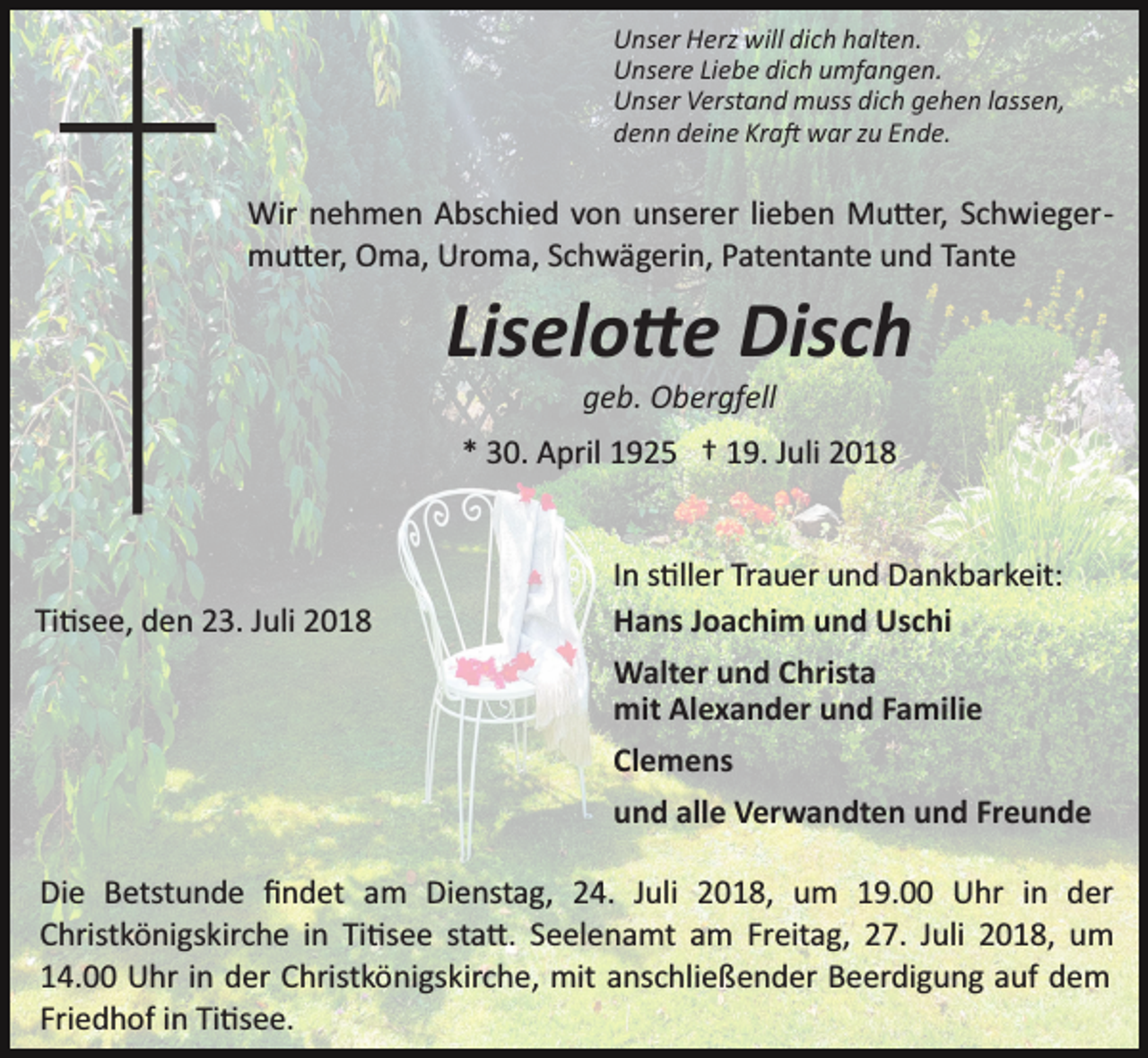 <p>Unser Herz will dich halten.<br />Unsere Liebe dich umfangen.<br />Unser Verstand muss dich gehen lassen,<br />denn deine Kra� war zu Ende.</p><p>Wir nehmen Abschied von unserer lieben Mu�er, Schwieger­<br />mu�er, Oma, Uroma, Schwägerin, Patentante und Tante</p><p>Liselo�e Disch<br />geb. Obergfell<br />* 30. April 1925 † 19. Juli 2018</p><p>Ti�see, den 23. Juli 2018</p><p>In s�ller Trauer und Dankbarkeit:<br />Hans Joachim und Uschi<br />Walter und Christa<br />mit Alexander und Familie<br />Clemens<br />und alle Verwandten und Freunde</p><p>Die Betstunde ﬁndet am Dienstag, 24. Juli 2018, um 19.00 Uhr in der<br />Christkönigskirche in Ti�see sta�. Seelenamt am Freitag, 27. Juli 2018, um<br />14.00 Uhr in der Christkönigskirche, mit anschließender Beerdigung auf dem<br />Friedhof in Ti�see.</p>