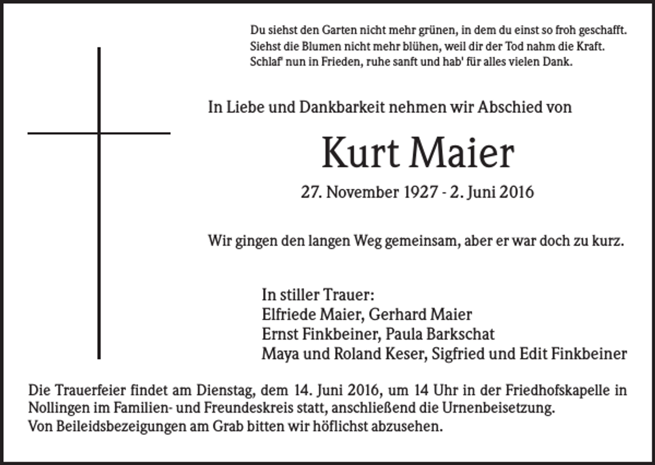 <p>Du siehst den Garten nicht mehr grünen, in dem du einst so froh geschafft.<br />Siehst die Blumen nicht mehr blühen, weil dir der Tod nahm die Kraft.<br />Schlaf' nun in Frieden, ruhe sanft und hab' für alles vielen Dank.</p><p>In Liebe und Dankbarkeit nehmen wir Abschied von</p><p>Kurt Maier<br />27. November 1927 - 2. Juni 2016<br />Wir gingen den langen Weg gemeinsam, aber er war doch zu kurz.</p><p>In stiller Trauer:<br />Elfriede Maier, Gerhard Maier<br />Ernst Finkbeiner, Paula Barkschat<br />Maya und Roland Keser, Sigfried und Edit Finkbeiner<br />Die Trauerfeier findet am Dienstag, dem 14. Juni 2016, um 14 Uhr in der Friedhofskapelle in<br />Nollingen im Familien- und Freundeskreis statt, anschließend die Urnenbeisetzung.<br />Von Beileidsbezeigungen am Grab bitten wir höflichst abzusehen.</p>