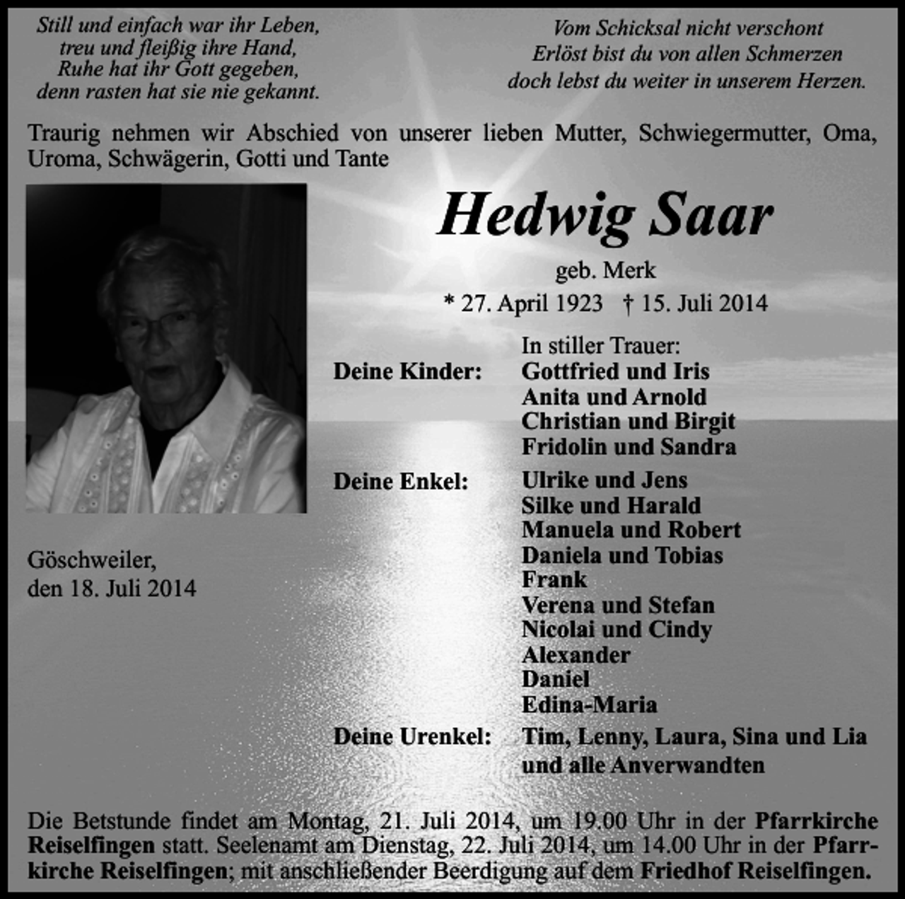 <p>Still und einfach war ihr Leben,<br />treu und fleißig ihre Hand,<br />Ruhe hat ihr Gott gegeben,<br />denn rasten hat sie nie gekannt.</p><p>Vom Schicksal nicht verschont<br />Erlöst bist du von allen Schmerzen<br />doch lebst du weiter in unserem Herzen.</p><p>Traurig nehmen wir Abschied von unserer lieben Mutter, Schwiegermutter, Oma,<br />Uroma, Schwägerin, Gotti und Tante</p><p>Hedwig Saar<br />geb. Merk<br />* 27. April 1923 † 15. Juli 2014</p><p>Deine Kinder:</p><p>Deine Enkel:<br />Göschweiler,<br />den 18. Juli 2014</p><p>Deine Urenkel:</p><p>In stiller Trauer:<br />Gottfried und Iris<br />Anita und Arnold<br />Christian und Birgit<br />Fridolin und Sandra<br />Ulrike und Jens<br />Silke und Harald<br />Manuela und Robert<br />Daniela und Tobias<br />Frank<br />Verena und Stefan<br />Nicolai und Cindy<br />Alexander<br />Daniel<br />Edina-Maria<br />Tim, Lenny, Laura, Sina und Lia<br />und alle Anverwandten</p><p>Die Betstunde findet am Montag, 21. Juli 2014, um 19.00 Uhr in der Pfarrkirche<br />Reiselfingen statt. Seelenamt am Dienstag, 22. Juli 2014, um 14.00 Uhr in der Pfarrkirche Reiselfingen; mit anschließender Beerdigung auf dem Friedhof Reiselfingen.</p>
