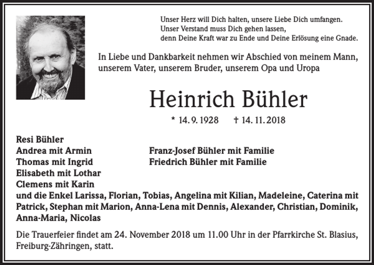 <p>Unser Herz will Dich halten, unsere Liebe Dich umfangen.<br />Unser Verstand muss Dich gehen lassen,<br />denn Deine Kraft war zu Ende und Deine Erlösung eine Gnade.</p><p>In Liebe und Dankbarkeit nehmen wir Abschied von meinem Mann,<br />unserem Vater, unserem Bruder, unserem Opa und Uropa</p><p>Heinrich Bühler<br />* 14. 9. 1928 † 14. 11. 2018<br />Resi Bühler<br />Andrea mit Armin<br />Franz-Josef Bühler mit Familie<br />Thomas mit Ingrid<br />Friedrich Bühler mit Familie<br />Elisabeth mit Lothar<br />Clemens mit Karin<br />und die Enkel Larissa, Florian, Tobias, Angelina mit Kilian, Madeleine, Caterina mit<br />Patrick, Stephan mit Marion, Anna-Lena mit Dennis, Alexander, Christian, Dominik,<br />Anna-Maria, Nicolas<br />Die Trauerfeier findet am 24. November 2018 um 11.00 Uhr in der Pfarrkirche St. Blasius,<br />Freiburg-Zähringen, statt.</p>