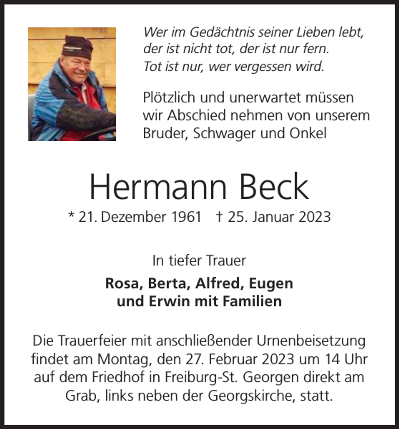 <p>Wer im Gedächtnis seiner Lieben lebt,<br />der ist nicht tot, der ist nur fern.<br />Tot ist nur, wer vergessen wird.</p><p>Plötzlich und unerwartet müssen<br />wir Abschied nehmen von unserem<br />Bruder, Schwager und Onkel</p><p>Hermann Beck</p><p>* 21. Dezember 1961 † 25. Januar 2023<br />In tiefer Trauer<br />Rosa, Berta, Alfred, Eugen<br />und Erwin mit Familien<br />Die Trauerfeier mit anschließender Urnenbeisetzung<br />findet am Montag, den 27. Februar 2023 um 14 Uhr<br />auf dem Friedhof in Freiburg-St. Georgen direkt am<br />Grab, links neben der Georgskirche, statt.</p>