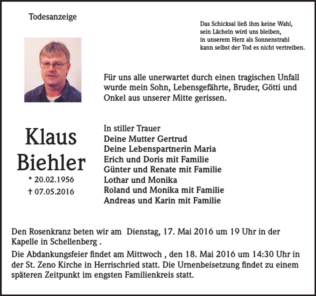 <p>Todesanzeige</p><p>Das Schicksal ließ ihm keine Wahl,<br />sein Lächeln wird uns bleiben,<br />in unserem Herz als Sonnenstrahl<br />kann selbst der Tod es nicht vertreiben.</p><p>Für uns alle unerwartet durch einen tragischen Unfall<br />wurde mein Sohn, Lebensgefährte, Bruder, Götti und<br />Onkel aus unserer Mitte gerissen.</p><p>Klaus<br />Biehler<br />* 20.02.1956</p><p>† 07.05.2016</p><p>In stiller Trauer<br />Deine Mutter Gertrud<br />Deine Lebenspartnerin Maria<br />Erich und Doris mit Familie<br />Günter und Renate mit Familie<br />Lothar und Monika<br />Roland und Monika mit Familie<br />Andreas und Karin mit Familie</p><p>Den Rosenkranz beten wir am Dienstag, 17. Mai 2016 um 19 Uhr in der<br />Kapelle in Schellenberg .<br />Die Abdankungsfeier findet am Mittwoch , den 18. Mai 2016 um 14:30 Uhr in<br />der St. Zeno Kirche in Herrischried statt. Die Urnenbeisetzung findet zu einem<br />späteren Zeitpunkt im engsten Familienkreis statt.</p>