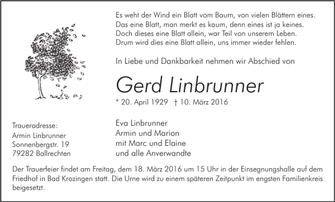<p>Es weht der Wind ein Blatt vom Baum, von vielen Blättern eines.<br />Das eine Blatt, man merkt es kaum, denn eines ist ja keines.<br />Doch dieses eine Blatt allein, war Teil von unserem Leben.<br />Drum wird dies eine Blatt allein, uns immer wieder fehlen.</p><p>In Liebe und Dankbarkeit nehmen wir Abschied von</p><p>Gerd Linbrunner<br />* 20. April 1929 † 10. März 2016<br />Traueradresse:<br />Armin Linbrunner<br />Sonnenbergstr. 19<br />79282 Ballrechten</p><p>Eva Linbrunner<br />Armin und Marion<br />mit Marc und Elaine<br />und alle Anverwandte</p><p>Der Trauerfeier findet am Freitag, dem 18. März 2016 um 15 Uhr in der Einsegnungshalle auf dem<br />Friedhof in Bad Krozingen statt. Die Urne wird zu einem späteren Zeitpunkt im engsten Familienkreis<br />beigesetzt.</p>