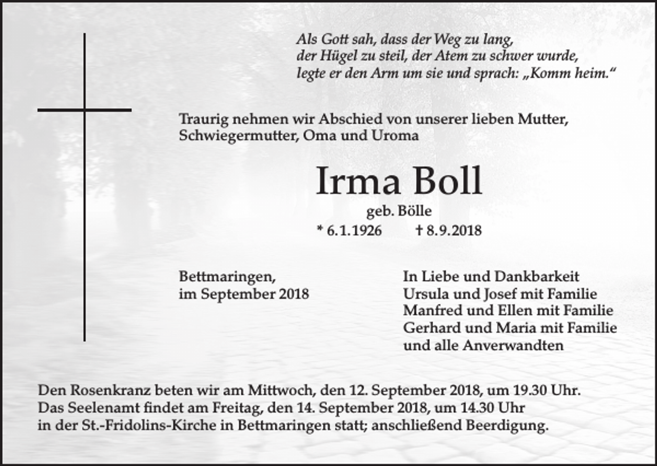 <p>Als Gott sah, dass der Weg zu lang,<br />der Hügel zu steil, der Atem zu schwer wurde,<br />legte er den Arm um sie und sprach: „Komm heim.“<br />Traurig nehmen wir Abschied von unserer lieben Mutter,<br />Schwiegermutter, Oma und Uroma</p><p>Irma Boll<br />geb. Bölle<br />* 6. 1. 1926<br />† 8. 9. 2018</p><p>Bettmaringen,<br />im September 2018</p><p>In Liebe und Dankbarkeit<br />Ursula und Josef mit Familie<br />Manfred und Ellen mit Familie<br />Gerhard und Maria mit Familie<br />und alle Anverwandten</p><p>Den Rosenkranz beten wir am Mittwoch, den 12. September 2018, um 19.30 Uhr.<br />Das Seelenamt findet am Freitag, den 14. September 2018, um 14.30 Uhr<br />in der St.-Fridolins-Kirche in Bettmaringen statt; anschließend Beerdigung.</p>