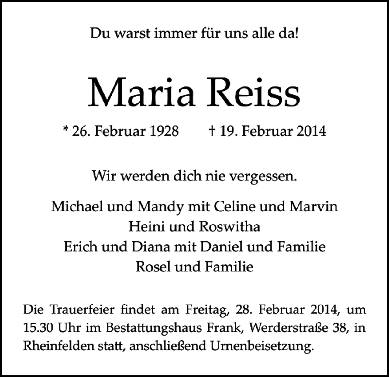 <p>Du warst immer für uns alle da!</p><p>Maria Reiss<br />* 26. Februar 1928 † 19. Februar 2014<br />Wir werden dich nie vergessen.<br />Michael und Mandy mit Celine und Marvin<br />Heini und Roswitha<br />Erich und Diana mit Daniel und Familie<br />Rosel und Familie<br />Die Trauerfeier ﬁndet am Freitag, 28. Februar 2014, um<br />15.30 Uhr im Besta�ungshaus Frank, Werderstraße 38, in<br />Rheinfelden sta�, anschließend Urnenbeisetzung.</p>