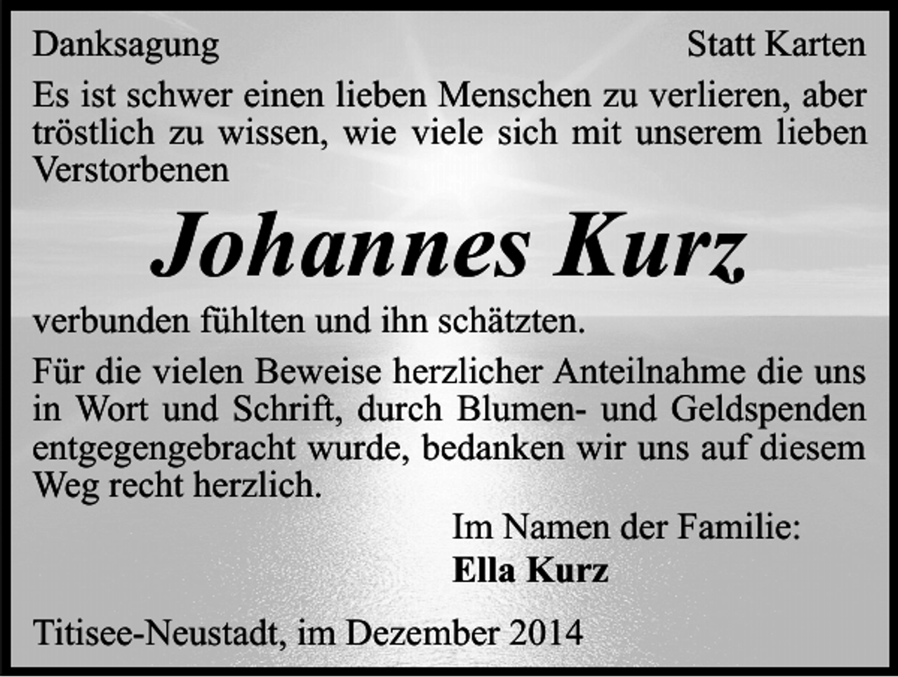 <p>Danksagung<br />Statt Karten<br />Es ist schwer einen lieben Menschen zu verlieren, aber<br />tröstlich zu wissen, wie viele sich mit unserem lieben<br />Verstorbenen</p><p>Johannes Kurz</p><p>verbunden fühlten und ihn schätzten.<br />Für die vielen Beweise herzlicher Anteilnahme die uns<br />in Wort und Schrift, durch Blumen- und Geldspenden<br />entgegengebracht wurde, bedanken wir uns auf diesem<br />Weg recht herzlich.<br />Im Namen der Familie:<br />Ella Kurz<br />Titisee-Neustadt, im Dezember 2014</p>