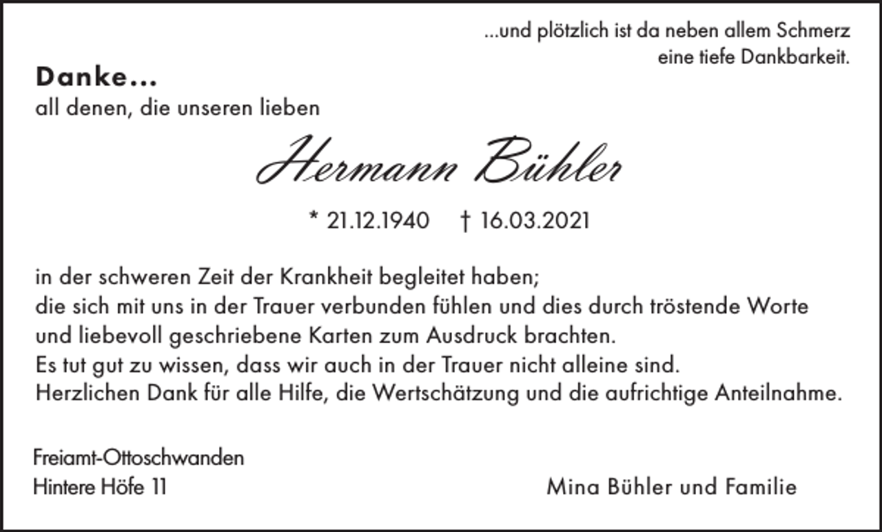 <p>...und plötzlich ist da neben allem Schmerz<br />eine tiefe Dankbarkeit.</p><p>Danke...</p><p>all denen, die unseren lieben</p><p>Hermann Bühler<br />* 21.12.1940</p><p>† 16.03.2021</p><p>in der schweren Zeit der Krankheit begleitet haben;<br />die sich mit uns in der Trauer verbunden fühlen und dies durch tröstende Worte<br />und liebevoll geschriebene Karten zum Ausdruck brachten.<br />Es tut gut zu wissen, dass wir auch in der Trauer nicht alleine sind.<br />Herzlichen Dank für alle Hilfe, die Wertschätzung und die aufrichtige Anteilnahme.<br />Freiamt-Ottoschwanden<br />Hintere Höfe 11</p><p>Mina Bühler und Familie</p>