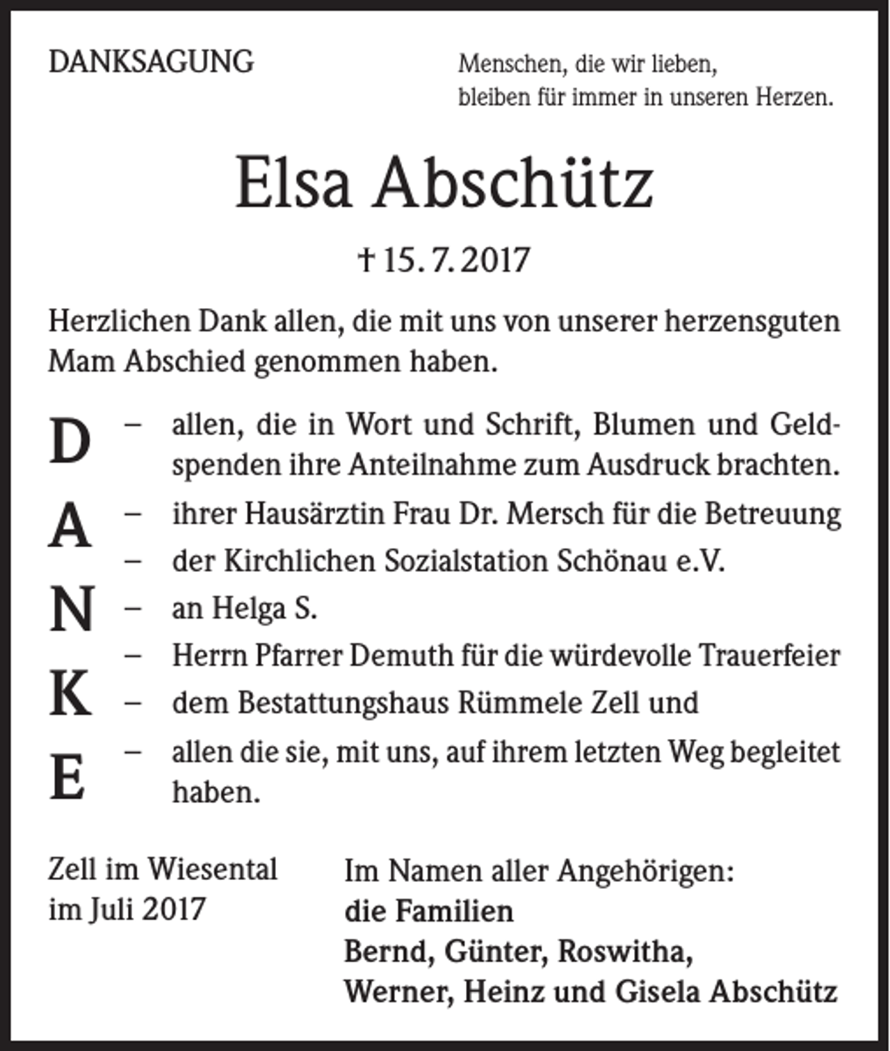 <p>DANKSAGUNG</p><p>enschen, die wir lieben,<br />M<br />bleiben für immer in unseren Herzen.</p><p>Elsa Abschütz<br />† 15. 7. 2017<br />Herzlichen Dank allen, die mit uns von unserer herzensguten<br />Mam Abschied genommen haben.</p><p>D<br />A<br />N<br />K<br />E</p><p>−− allen, die in Wort und Schrift, Blumen und Geld­<br />spenden ihre Anteilnahme zum Ausdruck brachten.<br />−− ihrer Hausärztin Frau Dr. Mersch für die Betreuung<br />−− der Kirchlichen Sozialstation Schönau e.V.<br />−− an Helga S.<br />−− Herrn Pfarrer Demuth für die würdevolle Trauerfeier<br />−− dem Bestattungshaus Rümmele Zell und<br />−− allen die sie, mit uns, auf ihrem letzten Weg begleitet<br />haben.</p><p>Zell im Wiesental<br />im Juli 2017</p><p>Im Namen aller Angehörigen:<br />die Familien<br />Bernd, Günter, Roswitha,<br />Werner, Heinz und Gisela Abschütz</p>