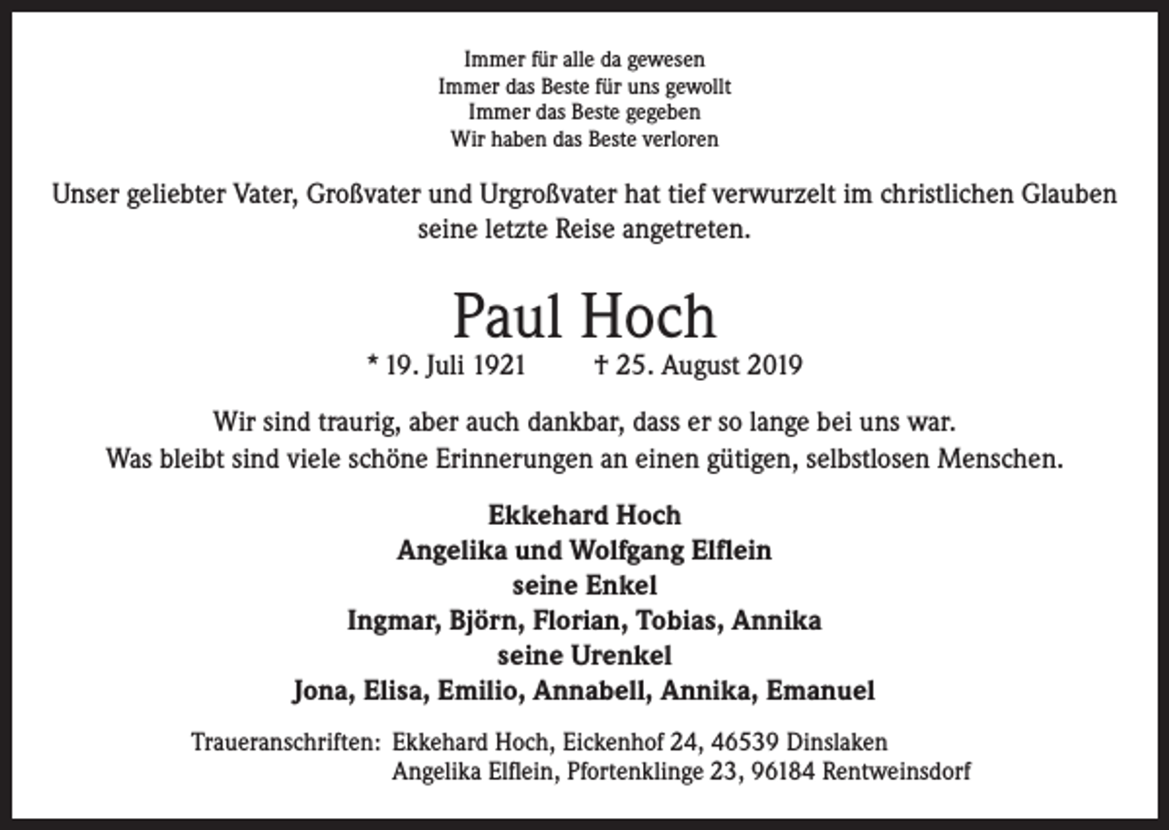 <p>Immer für alle da gewesen<br />Immer das Beste für uns gewollt<br />Immer das Beste gegeben<br />Wir haben das Beste verloren</p><p>Unser geliebter Vater, Großvater und Urgroßvater hat tief verwurzelt im christlichen Glauben<br />seine letzte Reise angetreten.</p><p>Paul Hoch</p><p>* 19. Juli 1921</p><p>† 25. August 2019</p><p>Wir sind traurig, aber auch dankbar, dass er so lange bei uns war.<br />Was bleibt sind viele schöne Erinnerungen an einen gütigen, selbstlosen Menschen.<br />Ekkehard Hoch<br />Angelika und Wolfgang Elflein<br />seine Enkel<br />Ingmar, Björn, Florian, Tobias, Annika<br />seine Urenkel<br />Jona, Elisa, Emilio, Annabell, Annika, Emanuel<br />Traueranschriften: Ekkehard Hoch, Eickenhof 24, 46539 Dinslaken<br />Angelika Elflein, Pfortenklinge 23, 96184 Rentweinsdorf</p>