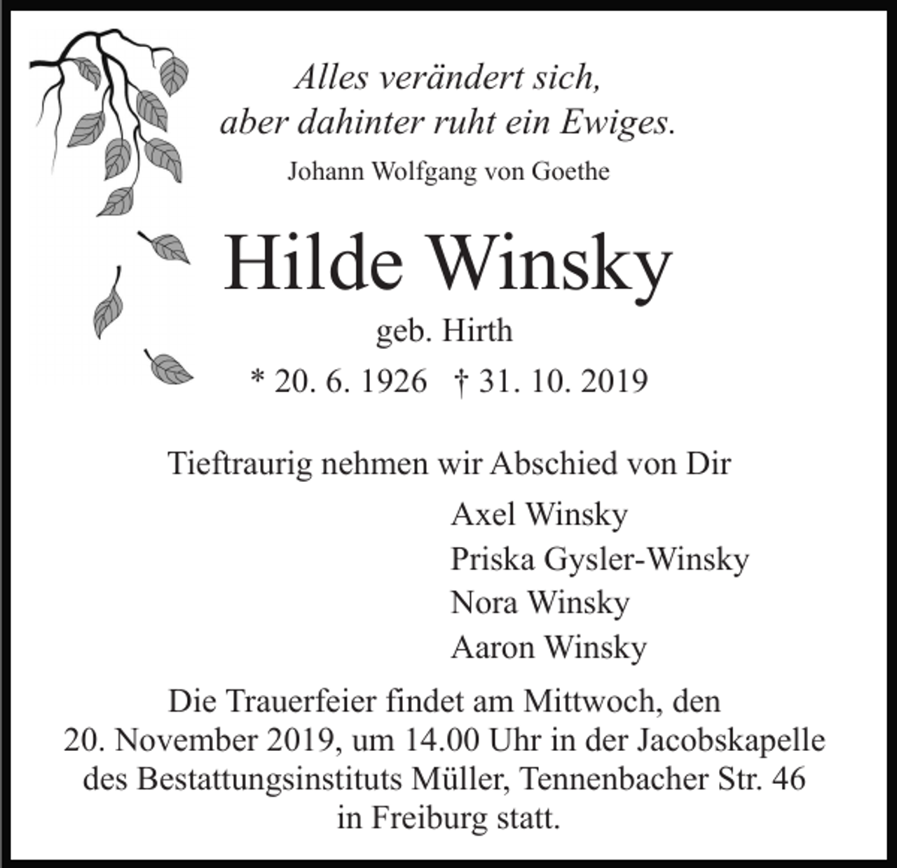 <p>Alles verändert sich,<br />aber dahinter ruht ein Ewiges.<br />Johann Wolfgang von Goethe</p><p>Hilde Winsky<br />geb. Hirth<br />* 20. 6. 1926 † 31. 10. 2019<br />Tieftraurig nehmen wir Abschied von Dir<br />Axel Winsky<br />Priska Gysler-Winsky<br />Nora Winsky<br />Aaron Winsky<br />Die Trauerfeier findet am Mittwoch, den<br />20. November 2019, um 14.00 Uhr in der Jacobskapelle<br />des Bestattungsinstituts Müller, Tennenbacher Str. 46<br />in Freiburg statt.</p>