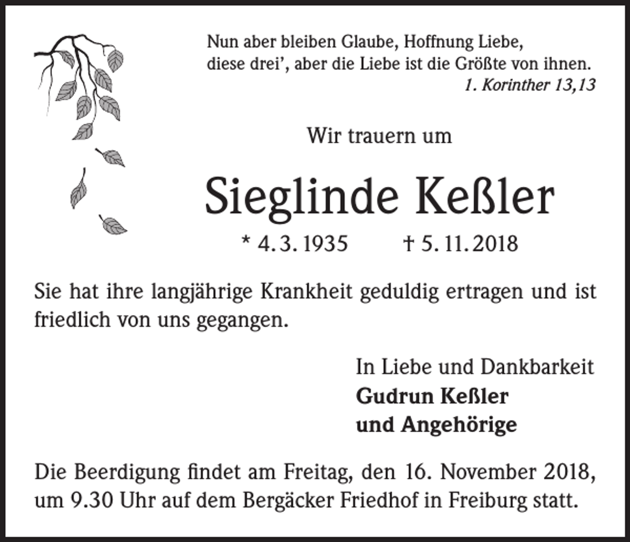 <p>Nun aber bleiben Glaube, Hoffnung Liebe,<br />diese drei’, aber die Liebe ist die Größte von ihnen.</p><p>1. Korinther 13,13</p><p>Wir trauern um</p><p>Sieglinde Keßler<br />* 4. 3. 1935</p><p>† 5. 11. 2018</p><p>Sie hat ihre langjährige Krankheit geduldig ertragen und ist<br />friedlich von uns gegangen.<br />In Liebe und Dankbarkeit<br />Gudrun Keßler<br />und Angehörige<br />Die Beerdigung findet am Freitag, den 16. November 2018,<br />um 9.30 Uhr auf dem Bergäcker Friedhof in Freiburg statt.</p>