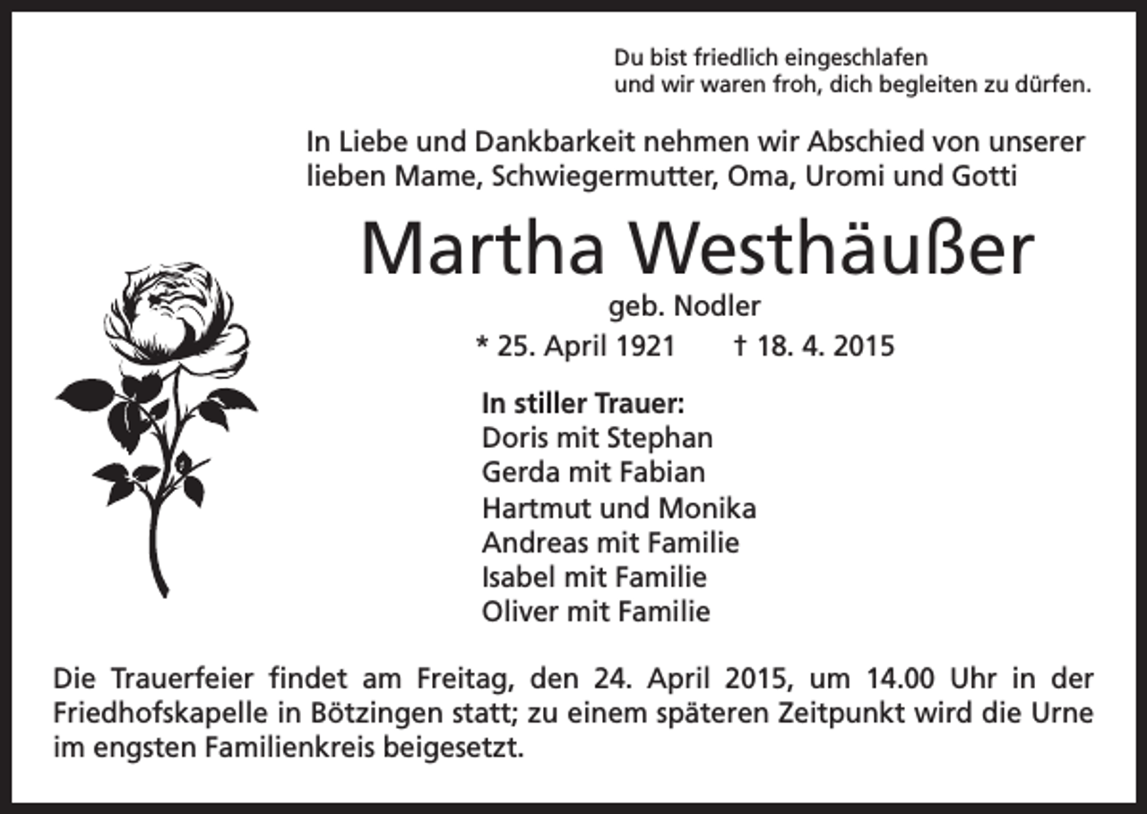 <p>Du bist friedlich eingeschlafen<br />und wir waren froh, dich begleiten zu dürfen.</p><p>In Liebe und Dankbarkeit nehmen wir Abschied von unserer<br />lieben Mame, Schwiegermutter, Oma, Uromi und Gotti</p><p>Martha Westhäußer</p><p>geb. Nodler<br />* 25. April 1921 † 18. 4. 2015<br />In stiller Trauer:<br />Doris mit Stephan<br />Gerda mit Fabian<br />Hartmut und Monika<br />Andreas mit Familie<br />Isabel mit Familie<br />Oliver mit Familie</p><p>Die Trauerfeier findet am Freitag, den 24. April 2015, um 14.00 Uhr in der<br />Friedhofskapelle in Bötzingen statt; zu einem späteren Zeitpunkt wird die Urne<br />im engsten Familienkreis beigesetzt.</p>