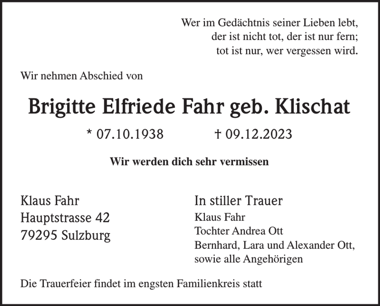 <p>Wer im Gedächtnis seiner Lieben lebt,<br />der ist nicht tot, der ist nur fern;<br />tot ist nur, wer vergessen wird.<br />Wir nehmen Abschied von</p><p>Brigitte Elfriede Fahr geb. Klischat<br />* 07.10.1938</p><p>† 09.12.2023</p><p>Wir werden dich sehr vermissen</p><p>Klaus Fahr<br />Hauptstrasse 42<br />79295 Sulzburg</p><p>In stiller Trauer<br />Klaus Fahr<br />Tochter Andrea Ott<br />Bernhard, Lara und Alexander Ott,<br />sowie alle Angehörigen</p><p>Die Trauerfeier findet im engsten Familienkreis statt</p>