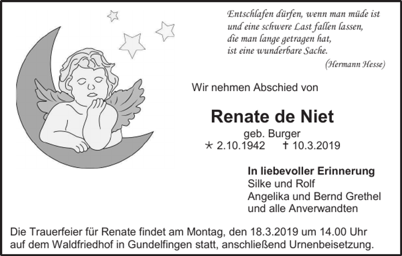 <p>Entschlafen dürfen, wenn man müde ist<br />und eine schwere Last fallen lassen,<br />die man lange getragen hat,<br />ist eine wunderbare Sache.</p><p>(Hermann Hesse)<br />Wir nehmen Abschied von</p><p>Renate de Niet<br />geb. Burger<br /> 2.10.1942<br /> 10.3.2019<br />In liebevoller Erinnerung<br />Silke und Rolf<br />Angelika und Bernd Grethel<br />und alle Anverwandten<br />Die Trauerfeier für Renate findet am Montag, den 18.3.2019 um 14.00 Uhr<br />auf dem Waldfriedhof in Gundelfingen statt, anschließend Urnenbeisetzung.</p>