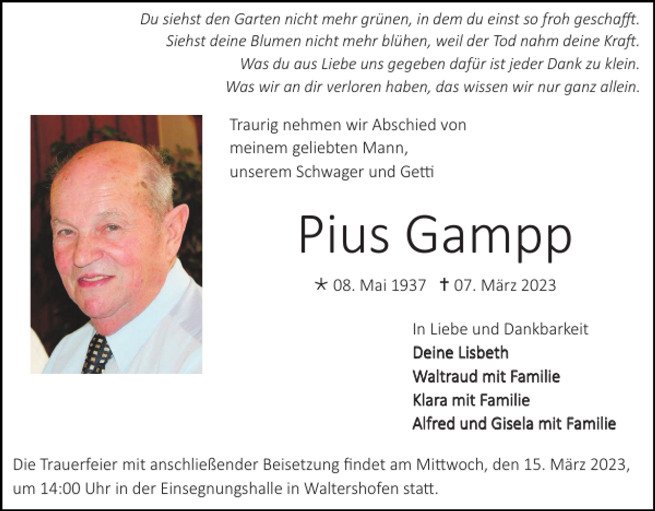 <p>Du siehst den Garten nicht mehr grünen, in dem du einst so froh geschafft.<br />Siehst deine Blumen nicht mehr blühen, weil der Tod nahm deine Kraft.<br />Was du aus Liebe uns gegeben dafür ist jeder Dank zu klein.<br />Was wir an dir verloren haben, das wissen wir nur ganz allein.</p><p>Traurig nehmen wir Abschied von<br />meinem geliebten Mann,<br />unserem Schwager und Getti</p><p>Pius Gampp<br /> 08. Mai 1937  07. März 2023<br />In Liebe und Dankbarkeit<br />Deine Lisbeth<br />Waltraud mit Familie<br />Klara mit Familie<br />Alfred und Gisela mit Familie<br />Die Trauerfeier mit anschließender Beisetzung findet am Mittwoch, den 15. März 2023,<br />um 14:00 Uhr in der Einsegnungshalle in Waltershofen statt.</p>