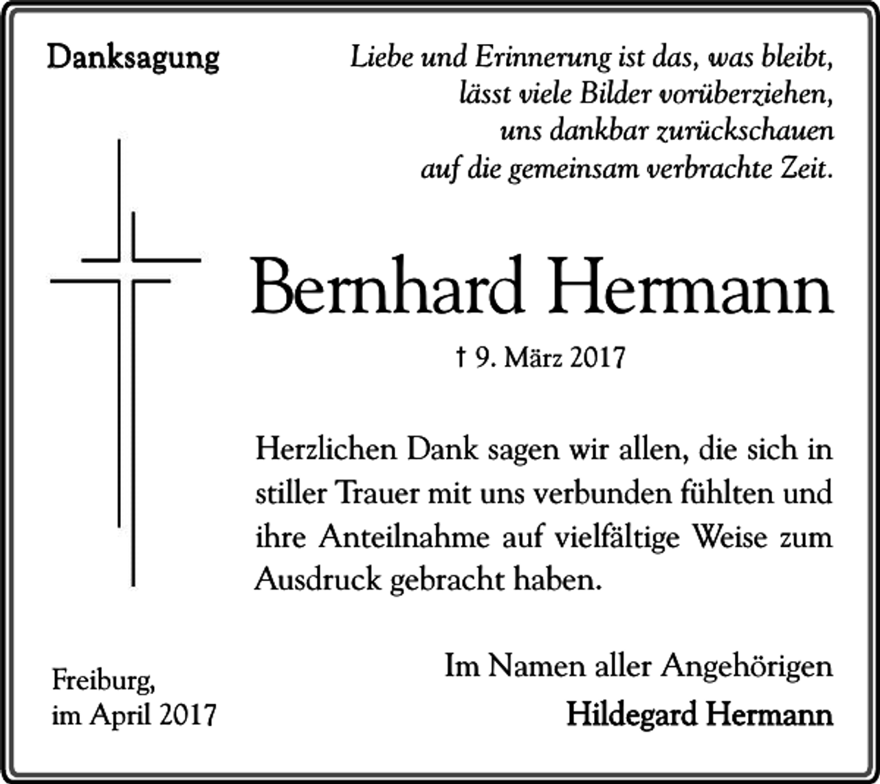 <p>Danksagung</p><p>Liebe und Erinnerung ist das, was bleibt,<br />lässt viele Bilder vorüberziehen,<br />uns dankbar zurückschauen<br />auf die gemeinsam verbrachte Zeit.</p><p>Bernhard Hermann<br />† 9. März 2017</p><p>Herzlichen Dank sagen wir allen, die sich in<br />stiller Trauer mit uns verbunden fühlten und<br />ihre Anteilnahme auf vielfältige Weise zum<br />Ausdruck gebracht haben.<br />Freiburg,<br />im April 2017</p><p>Im Namen aller Angehörigen<br />Hildegard Hermann</p>