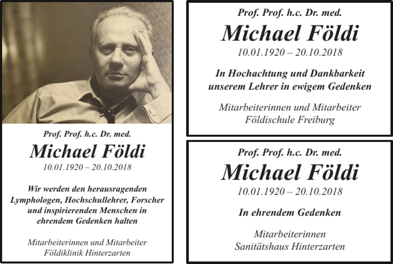 <p>Prof. Prof. h.c. Dr. med.</p><p>Michael Földi<br />10.01.1920 – 20.10.2018<br />In Hochachtung und Dankbarkeit<br />unserem Lehrer in ewigem Gedenken<br />Mitarbeiterinnen und Mitarbeiter<br />Földischule Freiburg<br />Prof. Prof. h.c. Dr. med.</p><p>Michael Földi</p><p>Prof. Prof. h.c. Dr. med.</p><p>10.01.1920 – 20.10.2018</p><p>Michael Földi</p><p>Wir werden den herausragenden<br />Lymphologen, Hochschullehrer, Forscher<br />und inspirierenden Menschen in<br />ehrendem Gedenken halten</p><p>10.01.1920 – 20.10.2018</p><p>Mitarbeiterinnen und Mitarbeiter<br />Földiklinik Hinterzarten</p><p>In ehrendem Gedenken<br />Mitarbeiterinnen<br />Sanitätshaus Hinterzarten</p>