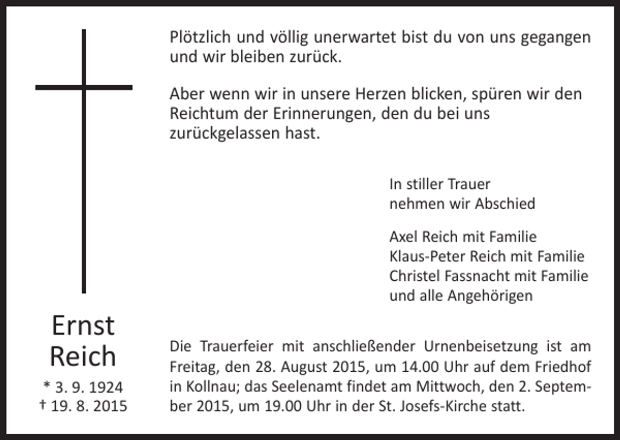 <p>Plötzlich und völlig unerwartet bist du von uns gegangen<br />und wir bleiben zurück.<br />Aber wenn wir in unsere Herzen blicken, spüren wir den<br />Reichtum der Erinnerungen, den du bei uns ­<br />zurückgelassen hast.<br />In stiller Trauer<br />nehmen wir Abschied</p><p>Ernst<br />Reich<br />* 3. 9. 1924<br />† 19. 8. 2015</p><p>Axel Reich mit Familie<br />Klaus-Peter Reich mit Familie<br />Christel Fassnacht mit Familie<br />und alle Angehörigen<br />Die Trauerfeier mit anschließender Urnenbeisetzung ist am<br />Freitag, den 28. August 2015, um 14.00 Uhr auf dem Friedhof<br />in Kollnau; das Seelenamt findet am Mittwoch, den 2. September 2015, um 19.00 Uhr in der St. Josefs-Kirche statt.</p>