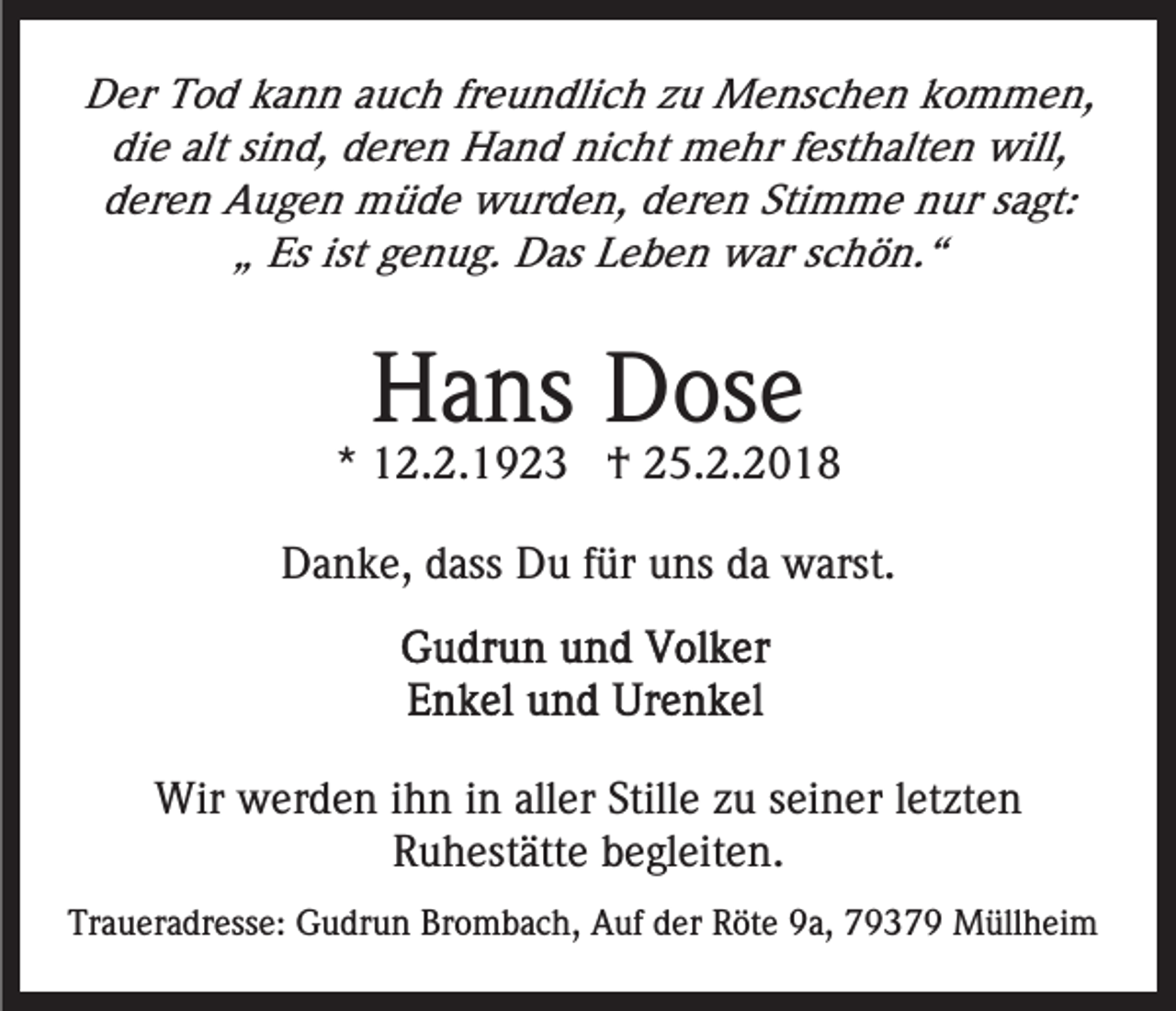 <p>DDer<br />er TTod<br />o d kkann<br />a n n aauch<br />u c h frfreundlich<br />e u n dli c h zzu<br />u Menschen<br />M e ns c h e n kkommen,<br />o m m e n,<br />di e alt<br />n d, dderen<br />er e n Hand<br />H a n d nicht<br />ni c ht mehr<br />m e hr ffesthalten<br />est h alt e n will,<br />will,<br />die<br />alt sisind,<br />deren<br />Stimme<br />d er e n Augen<br />A u g e n müde<br />m ü d e wurden,<br />w ur d e n, deren<br />d er e n Sti<br />m m e nur<br />n ur ssagt:<br />a gt:<br />Es ist<br />e n u g. Das<br />D as Leben<br />L e b e n war<br />w ar sschön.“<br />c h ö n. “<br />„„ Es<br />ist ggenug.</p><p>HHans<br />a ns DDose<br />os e</p><p>** 12.2.1923<br />1 2. 2. 1 9 2 3 †<br />† 25.2.2018<br />2 5. 2. 2 0 1 8<br />DDanke,<br />a n k e, ddass<br />ass DDu<br />u f für<br />ür uuns<br />ns dda<br />a warst.<br />w arst.</p><p>Wir wwerden<br />Wir<br />er d e n i hihn<br />n i ninallaller<br />er Still<br />Stillee zzuu sseiner<br />ei n er lletzten<br />et zt e n<br />R u h est ätt e bbegleiten.<br />e gl eit e n.<br />Ruhestätte<br />Traueradresse:<br />Tr<br />a u er a dr ess e: Gudrun<br />G u dr u n BBrombach,<br />r o m b a c h, Auf<br />A uf der<br />d er Röte<br />R öt e 9a,<br />9a, 79379<br />7 9 3 7 9 Müllheim<br />M üll h ei m</p>