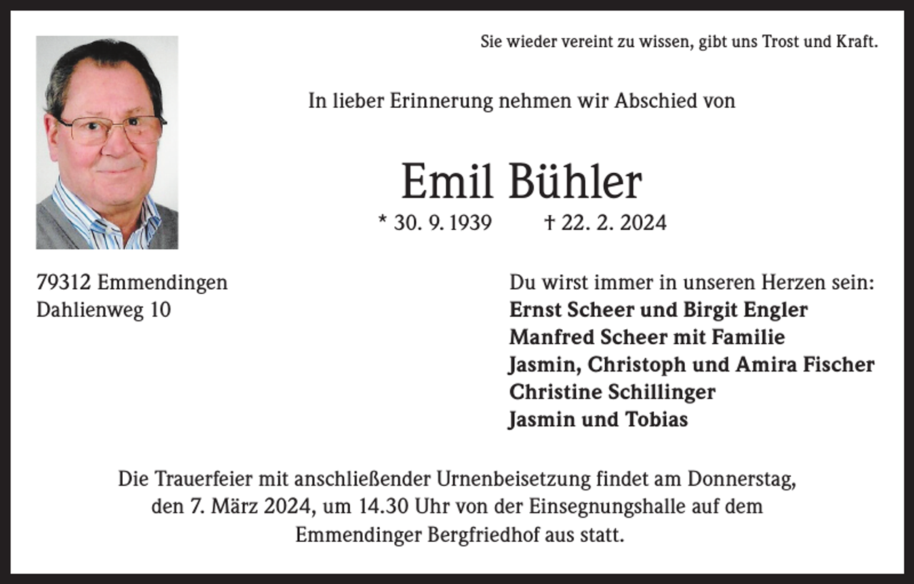 <p>Sie wieder vereint zu wissen, gibt uns Trost und Kraft.</p><p>In lieber Erinnerung nehmen wir Abschied von</p><p>Emil Bühler</p><p>* 30. 9. 1939</p><p>† 22. 2. 2024</p><p>79312 Emmendingen<br />Du wirst immer in unseren Herzen sein:<br />Dahlienweg 10 Ernst Scheer und Birgit Engler<br />Manfred Scheer mit Familie<br />Jasmin, Christoph und Amira Fischer<br />Christine Schillinger<br />Jasmin und Tobias<br />Die Trauerfeier mit anschließender Urnenbeisetzung findet am Donnerstag,<br />den 7. März 2024, um 14.30 Uhr von der Einsegnungshalle auf dem<br />Emmendinger Bergfriedhof aus statt.</p>