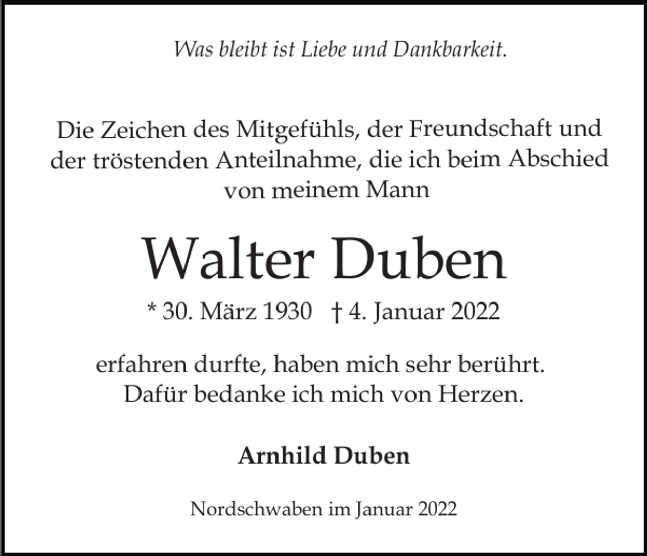 <p>Was bleibt ist Liebe und Dankbarkeit.</p><p>Die Zeichen des Mitgefühls, der Freundschaft und<br />der tröstenden Anteilnahme, die ich beim Abschied<br />von meinem Mann</p><p>Walter Duben<br />* 30. März 1930 † 4. Januar 2022<br />erfahren durfte, haben mich sehr berührt.<br />Dafür bedanke ich mich von Herzen.<br />Arnhild Duben<br />Nordschwaben im Januar 2022</p>