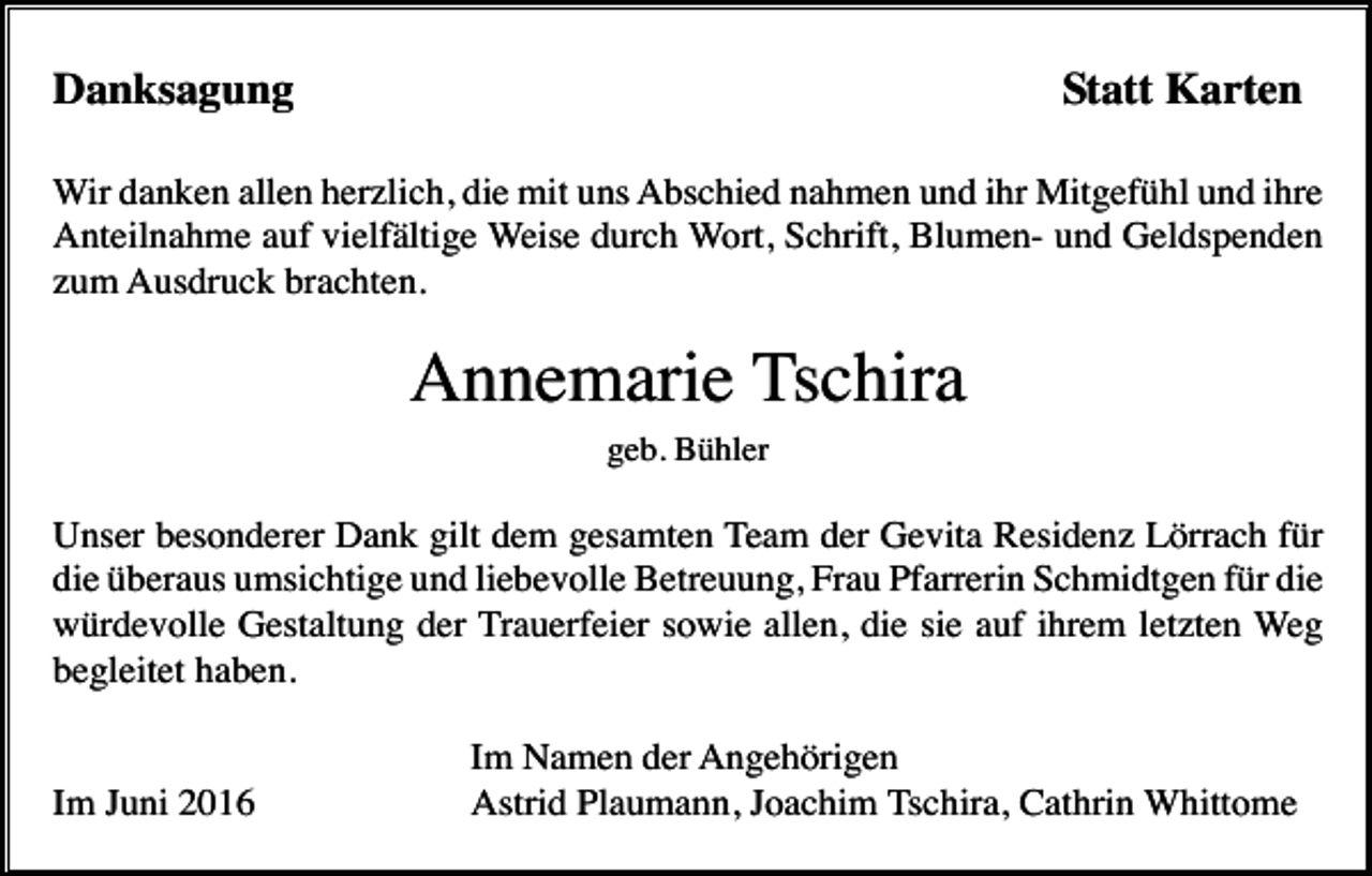<p>Danksagung</p><p>Statt Karten</p><p>Wir danken allen herzlich, die mit uns Abschied nahmen und ihr Mitgefühl und ihre<br />Anteilnahme auf vielfältige Weise durch Wort, Schrift, Blumen- und Geldspenden<br />zum Ausdruck brachten.</p><p>Annemarie Tschira<br />geb. Bühler</p><p>Unser besonderer Dank gilt dem gesamten Team der Gevita Residenz Lörrach für<br />die überaus umsichtige und liebevolle Betreuung, Frau Pfarrerin Schmidtgen für die<br />würdevolle Gestaltung der Trauerfeier sowie allen, die sie auf ihrem letzten Weg<br />begleitet haben.</p><p>Im Juni 2016</p><p>Im Namen der Angehörigen<br />Astrid Plaumann, Joachim Tschira, Cathrin Whittome</p>