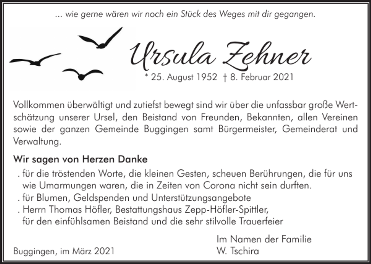<p>... wie gerne wären wir noch ein Stück des Weges mit dir gegangen.</p><p>Ursula Zehner<br />* 25. August 1952 † 8. Februar 2021</p><p>Vollkommen überwältigt und zutiefst bewegt sind wir über die unfassbar große Wertschätzung unserer Ursel, den Beistand von Freunden, Bekannten, allen Vereinen<br />sowie der ganzen Gemeinde Buggingen samt Bürgermeister, Gemeinderat und<br />Verwaltung.<br />Wir sagen von Herzen Danke<br />. für die tröstenden Worte, die kleinen Gesten, scheuen Berührungen, die für uns<br />wie Umarmungen waren, die in Zeiten von Corona nicht sein durften.<br />. für Blumen, Geldspenden und Unterstützungsangebote<br />. Herrn Thomas Höfler, Bestattungshaus Zepp-Höfler-Spittler,<br />für den einfühlsamen Beistand und die sehr stilvolle Trauerfeier<br />Buggingen, im März 2021</p><p>Im Namen der Familie<br />W. Tschira</p>