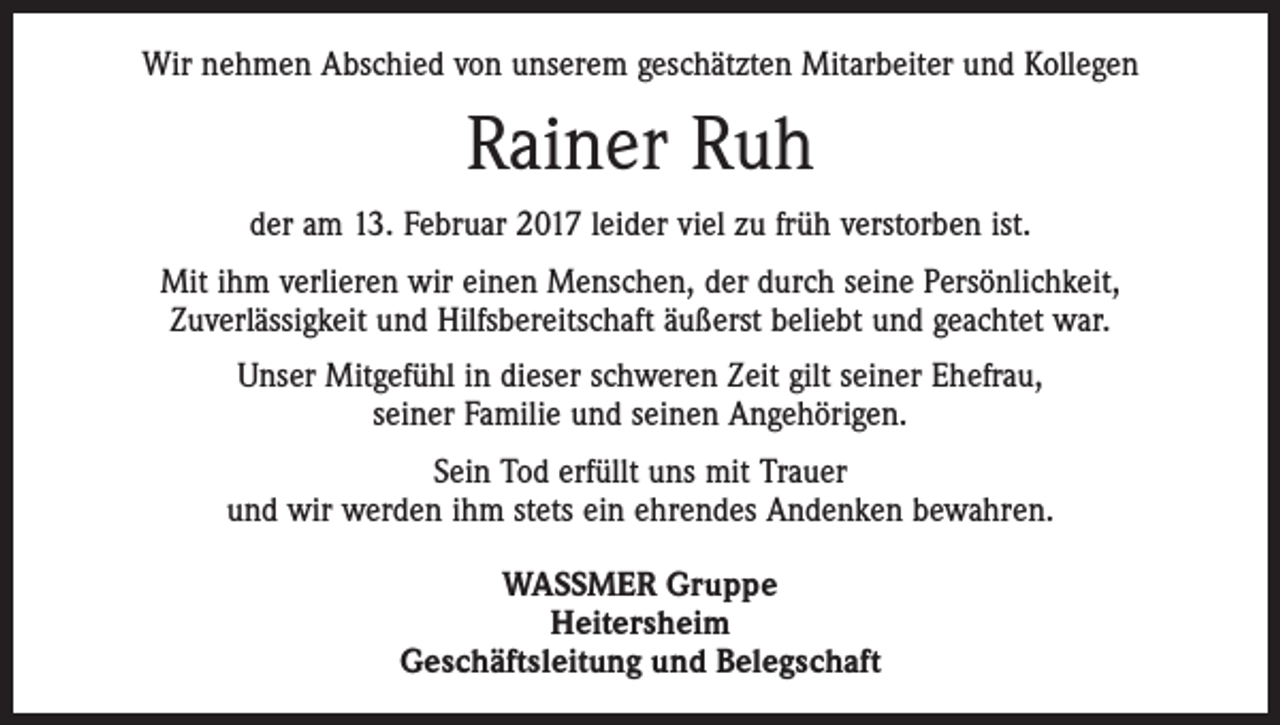 <p>Wir nehmen Abschied von unserem geschätzten Mitarbeiter und Kollegen</p><p>Rainer Ruh<br />der am 13. Februar 2017 leider viel zu früh verstorben ist.<br />Mit ihm verlieren wir einen Menschen, der durch seine Persönlichkeit,<br />Zuverlässigkeit und Hilfsbereitschaft äußerst beliebt und geachtet war.<br />Unser Mitgefühl in dieser schweren Zeit gilt seiner Ehefrau,<br />seiner Familie und seinen Angehörigen.<br />Sein Tod erfüllt uns mit Trauer<br />und wir werden ihm stets ein ehrendes Andenken bewahren.<br />WASSMER Gruppe<br />Heitersheim<br />Geschäftsleitung und Belegschaft</p>