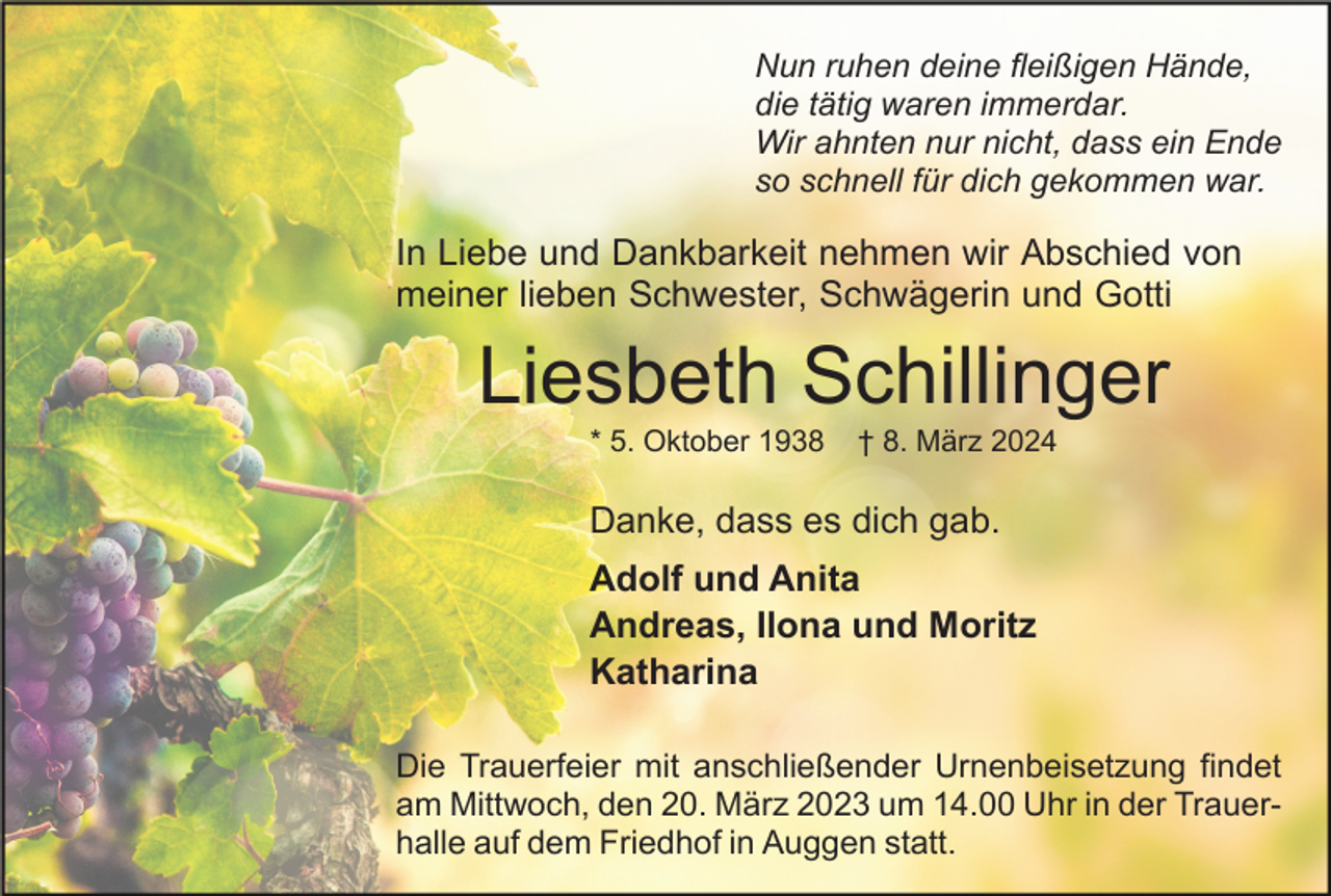 Nun ruhen deine fleißigen Hände,
die tätig waren immerdar.
Wir ahnten nur nicht, dass ein Ende
so schnell für dich gekommen war.
In Liebe und Dankbarkeit nehmen wir Abschied von
meiner lieben Schwester, Schwägerin und Gotti
Liesbeth Schillinger
* 5. Oktober 1938 † 8. März 2024
Danke, dass es dich gab.
Adolf und Anita
Andreas, Ilona und Moritz
Katharina
Die Trauerfeier mit anschließender Urnenbeisetzung findet
am Mittwoch, den 20. März 2023 um 14.00 Uhr in der Trauerhalle auf dem Friedhof in Auggen statt.