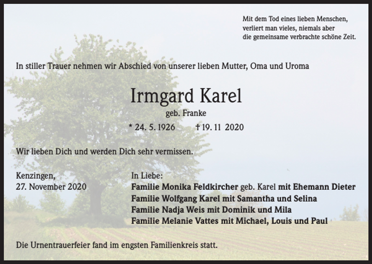 <p>Mit dem Tod eines lieben Menschen,<br />verliert man vieles, niemals aber<br />die gemeinsame verbrachte schöne Zeit.</p><p>In stiller Trauer nehmen wir Abschied von unserer lieben Mutter, Oma und Uroma</p><p>Irmgard Karel<br />geb. Franke<br />* 24. 5. 1926<br />† 19. 11 2020<br />Wir lieben Dich und werden Dich sehr vermissen.<br />Kenzingen,<br />In Liebe:<br />27. November 2020 Familie Monika Feldkircher geb. Karel mit Ehemann Dieter<br />Familie Wolfgang Karel mit Samantha und Selina<br />Familie Nadja Weis mit Dominik und Mila<br />Familie Melanie Vattes mit Michael, Louis und Paul<br />Die Urnentrauerfeier fand im engsten Familienkreis statt.</p>