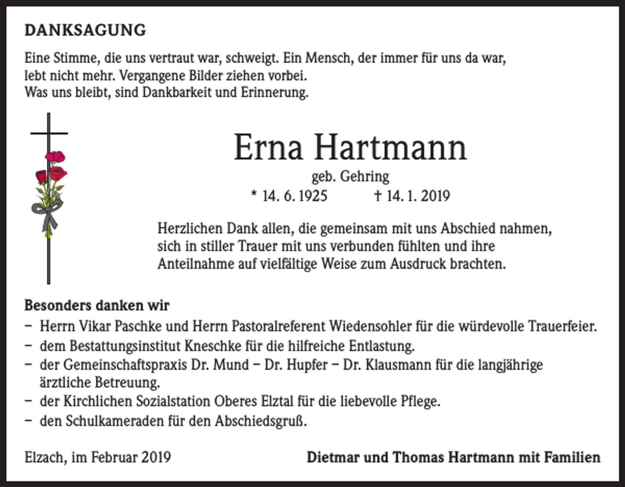 <p>DANKSAGUNG<br />Eine Stimme, die uns vertraut war, schweigt. Ein Mensch, der immer für uns da war,<br />lebt nicht mehr. Vergangene Bilder ziehen vorbei.<br />Was uns bleibt, sind Dankbarkeit und Erinnerung.</p><p>Erna Hartmann<br />geb. Gehring<br />* 14. 6. 1925 † 14. 1. 2019</p><p>Herzlichen Dank allen, die gemeinsam mit uns Abschied nahmen,<br />sich in stiller ­Trauer mit uns verbunden fühlten und ihre<br />Anteilnahme auf vielfältige Weise zum Ausdruck brachten.<br />Besonders danken wir<br />– Herrn Vikar Paschke und Herrn Pastoralreferent Wiedensohler für die würdevolle Trauerfeier.<br />– dem Bestattungsinstitut Kneschke für die hilfreiche Entlastung.<br />– der Gemeinschaftspraxis Dr. Mund – Dr. Hupfer – Dr. Klausmann für die langjährige<br />ärztliche Betreuung.<br />– der Kirchlichen Sozialstation Oberes Elztal für die liebevolle Pflege.<br />– den Schulkameraden für den Abschiedsgruß.<br />Elzach, im Februar 2019</p><p>Dietmar und Thomas Hartmann mit Familien</p>