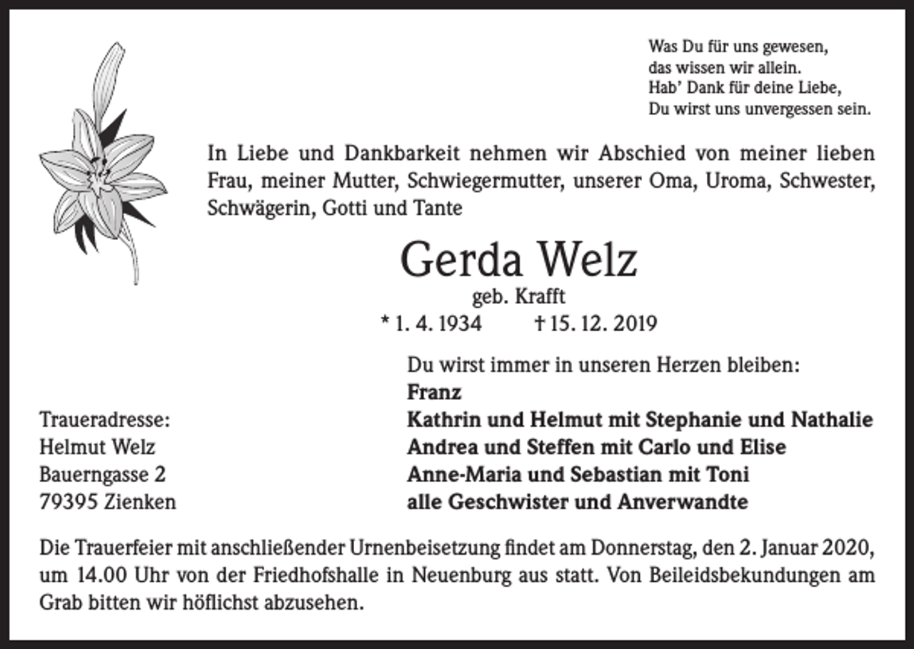 <p>Was Du für uns gewesen,<br />das wissen wir allein.<br />Hab’ Dank für deine Liebe,<br />Du wirst uns unvergessen sein.</p><p>In Liebe und Dankbarkeit nehmen wir Abschied von meiner lieben<br />Frau, meiner Mutter, Schwiegermutter, unserer Oma, Uroma, Schwester,<br />Schwägerin, Gotti und Tante</p><p>Gerda Welz</p><p>geb. Krafft<br />* 1. 4. 1934<br />† 15. 12. 2019</p><p>Traueradresse:<br />Helmut Welz<br />Bauerngasse 2<br />79395 Zienken</p><p>Du wirst immer in unseren Herzen bleiben:<br />Franz<br />Kathrin und Helmut mit Stephanie und Nathalie<br />Andrea und Steffen mit Carlo und Elise<br />Anne-Maria und Sebastian mit Toni<br />alle Geschwister und Anverwandte</p><p>Die Trauerfeier mit anschließender Urnenbeisetzung findet am Donnerstag, den 2. Januar 2020,<br />um 14.00 Uhr von der Friedhofshalle in Neuenburg aus statt. Von Beileidsbekundungen am<br />Grab bitten wir höflichst abzusehen.</p>