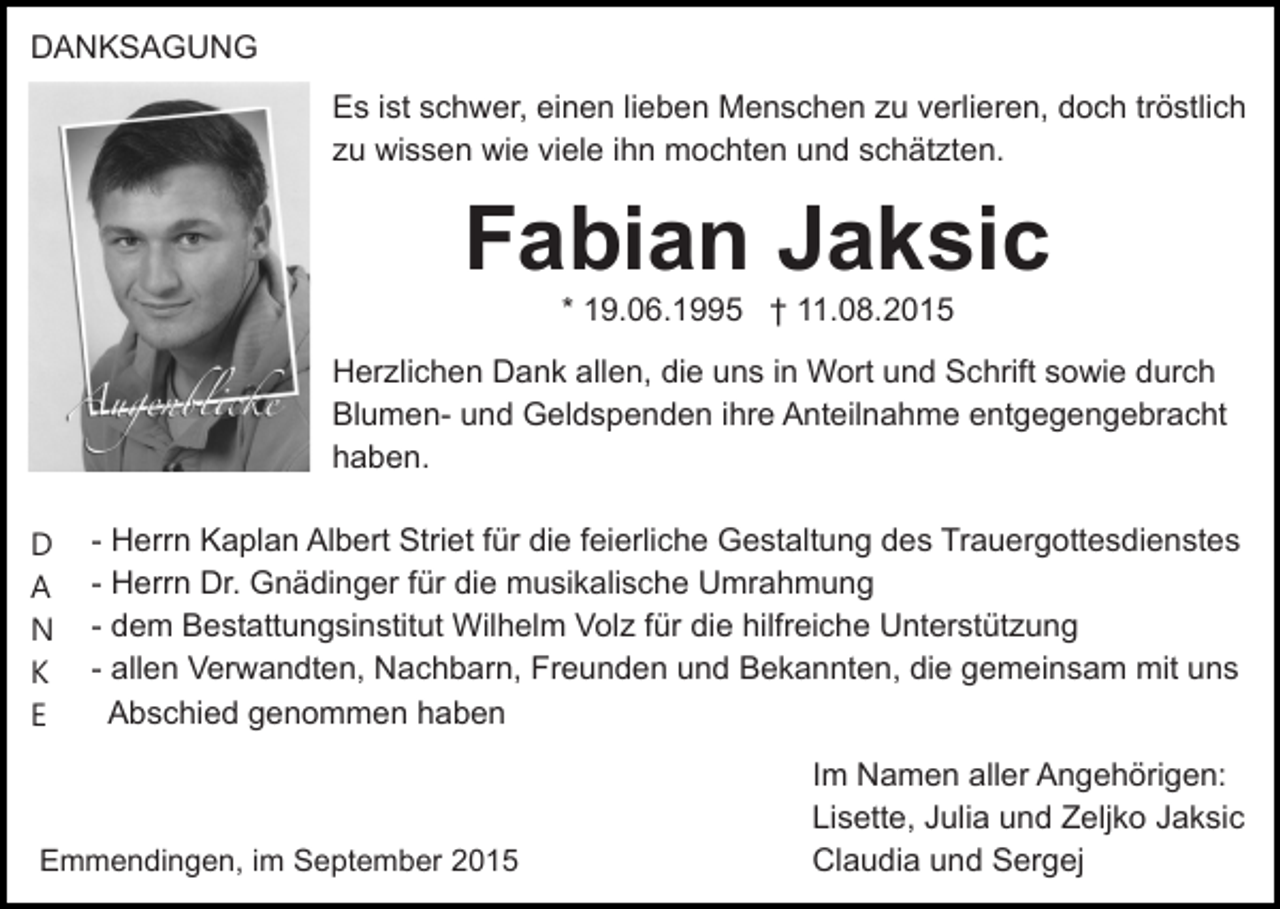<p>DANKSAGUNG<br />Es ist schwer, einen lieben Menschen zu verlieren, doch tröstlich<br />zu wissen wie viele ihn mochten und schätzten.</p><p>Fabian Jaksic<br />* 19.06.1995 † 11.08.2015<br />Herzlichen Dank allen, die uns in Wort und Schrift sowie durch<br />Blumen- und Geldspenden ihre Anteilnahme entgegengebracht<br />haben.<br />D<br />A<br />N<br />K<br />E</p><p>- Herrn Kaplan Albert Striet für die feierliche Gestaltung des Trauergottesdienstes<br />- Herrn Dr. Gnädinger für die musikalische Umrahmung<br />- dem Bestattungsinstitut Wilhelm Volz für die hilfreiche Unterstützung<br />- allen Verwandten, Nachbarn, Freunden und Bekannten, die gemeinsam mit uns<br />Abschied genommen haben</p><p>Emmendingen, im September 2015</p><p>Im Namen aller Angehörigen:<br />Lisette, Julia und Zeljko Jaksic<br />Claudia und Sergej</p>