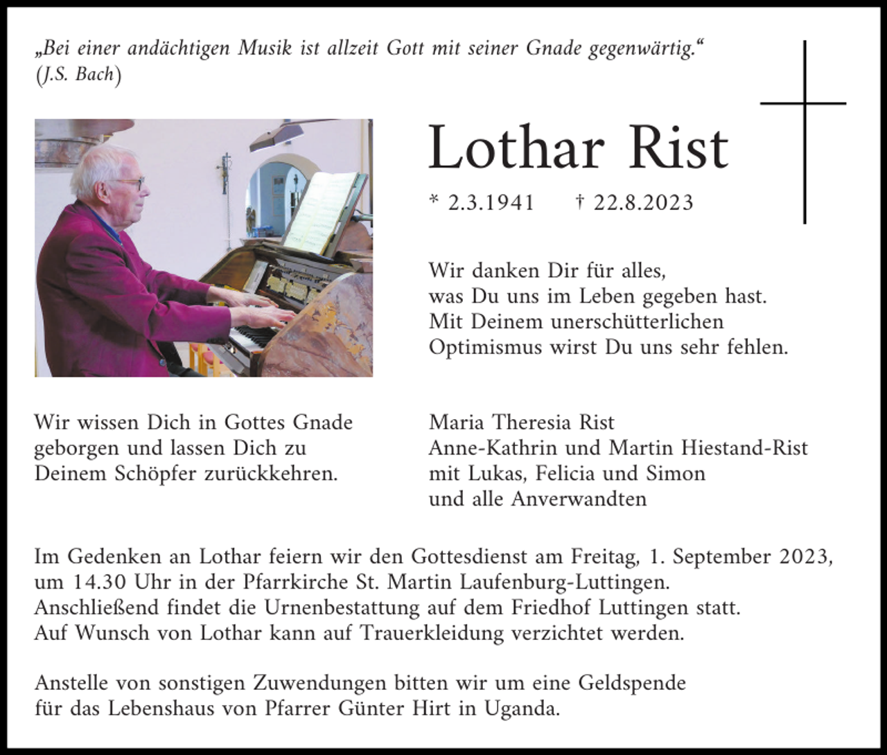 <p>„Bei einer andächtigen Musik ist allzeit Gott mit seiner Gnade gegenwärtig.“<br />(J.S. Bach)</p><p>Lothar Rist<br />* 2.3.1941</p><p>† 22.8.2023</p><p>Wir danken Dir für alles,<br />was Du uns im Leben gegeben hast.<br />Mit Deinem unerschütterlichen<br />Optimismus wirst Du uns sehr fehlen.<br />Wir wissen Dich in Gottes Gnade<br />geborgen und lassen Dich zu<br />Deinem Schöpfer zurückkehren.</p><p>Maria Theresia Rist<br />Anne-Kathrin und Martin Hiestand-Rist<br />mit Lukas, Felicia und Simon<br />und alle Anverwandten</p><p>Im Gedenken an Lothar feiern wir den Gottesdienst am Freitag, 1. September 2023,<br />um 14.30 Uhr in der Pfarrkirche St. Martin Laufenburg-Luttingen.<br />Anschließend findet die Urnenbestattung auf dem Friedhof Luttingen statt.<br />Auf Wunsch von Lothar kann auf Trauerkleidung verzichtet werden.<br />Anstelle von sonstigen Zuwendungen bitten wir um eine Geldspende<br />für das Lebenshaus von Pfarrer Günter Hirt in Uganda.</p>