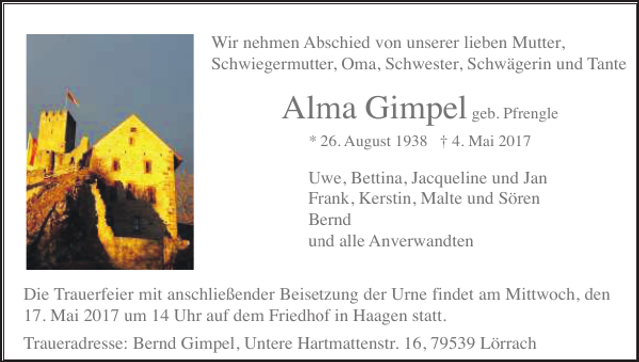 <p>Wir nehmen Abschied von unserer lieben Mutter,<br />Schwiegermutter, Oma, Schwester, Schwägerin und Tante</p><p>Alma Gimpel geb. Pfrengle<br />* 26. August 1938 † 4. Mai 2017</p><p>Uwe, Bettina, Jacqueline und Jan<br />Frank, Kerstin, Malte und Sören<br />Bernd<br />und alle Anverwandten<br />Die Trauerfeier mit anschließender Beisetzung der Urne findet am Mittwoch, den<br />17. Mai 2017 um 14 Uhr auf dem Friedhof in Haagen statt.<br />Traueradresse: Bernd Gimpel, Untere Hartmattenstr. 16, 79539 Lörrach</p>