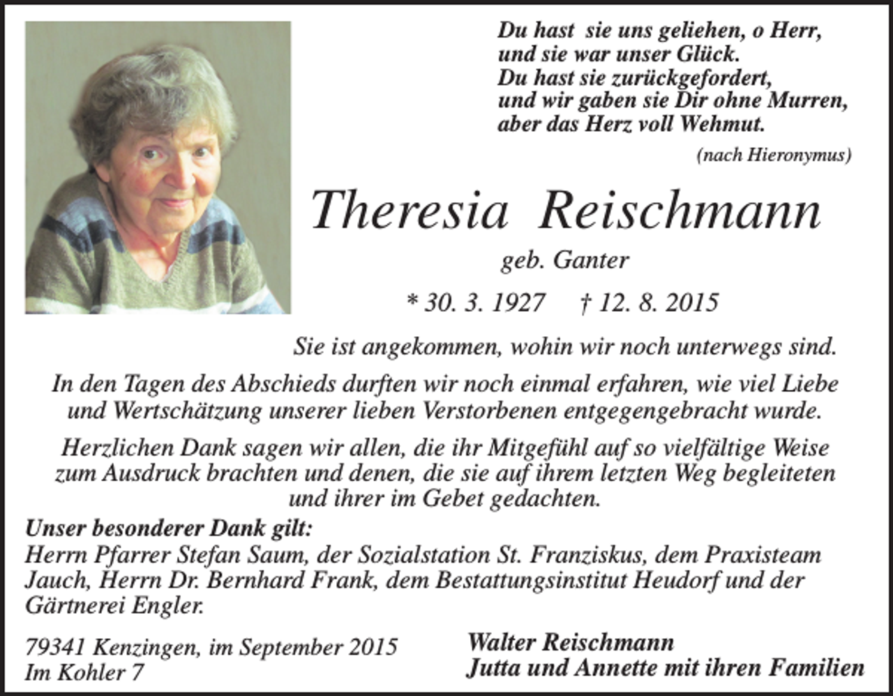 <p>Du hast sie uns geliehen, o Herr,<br />und sie war unser Glück.<br />Du hast sie zurückgefordert,<br />und wir gaben sie Dir ohne Murren,<br />aber das Herz voll Wehmut.<br />(nach Hieronymus)</p><p>Theresia Reischmann<br />geb. Ganter<br />* 30. 3. 1927</p><p>† 12. 8. 2015</p><p>Sie ist angekommen, wohin wir noch unterwegs sind.<br />In den Tagen des Abschieds durften wir noch einmal erfahren, wie viel Liebe<br />und Wertschätzung unserer lieben Verstorbenen entgegengebracht wurde.<br />Herzlichen Dank sagen wir allen, die ihr Mitgefühl auf so vielfältige Weise<br />zum Ausdruck brachten und denen, die sie auf ihrem letzten Weg begleiteten<br />und ihrer im Gebet gedachten.<br />Unser besonderer Dank gilt:<br />Herrn Pfarrer Stefan Saum, der Sozialstation St. Franziskus, dem Praxisteam<br />Jauch, Herrn Dr. Bernhard Frank, dem Bestattungsinstitut Heudorf und der<br />Gärtnerei Engler.<br />Walter Reischmann<br />79341 Kenzingen, im September 2015<br />Jutta und Annette mit ihren Familien<br />Im Kohler 7</p>