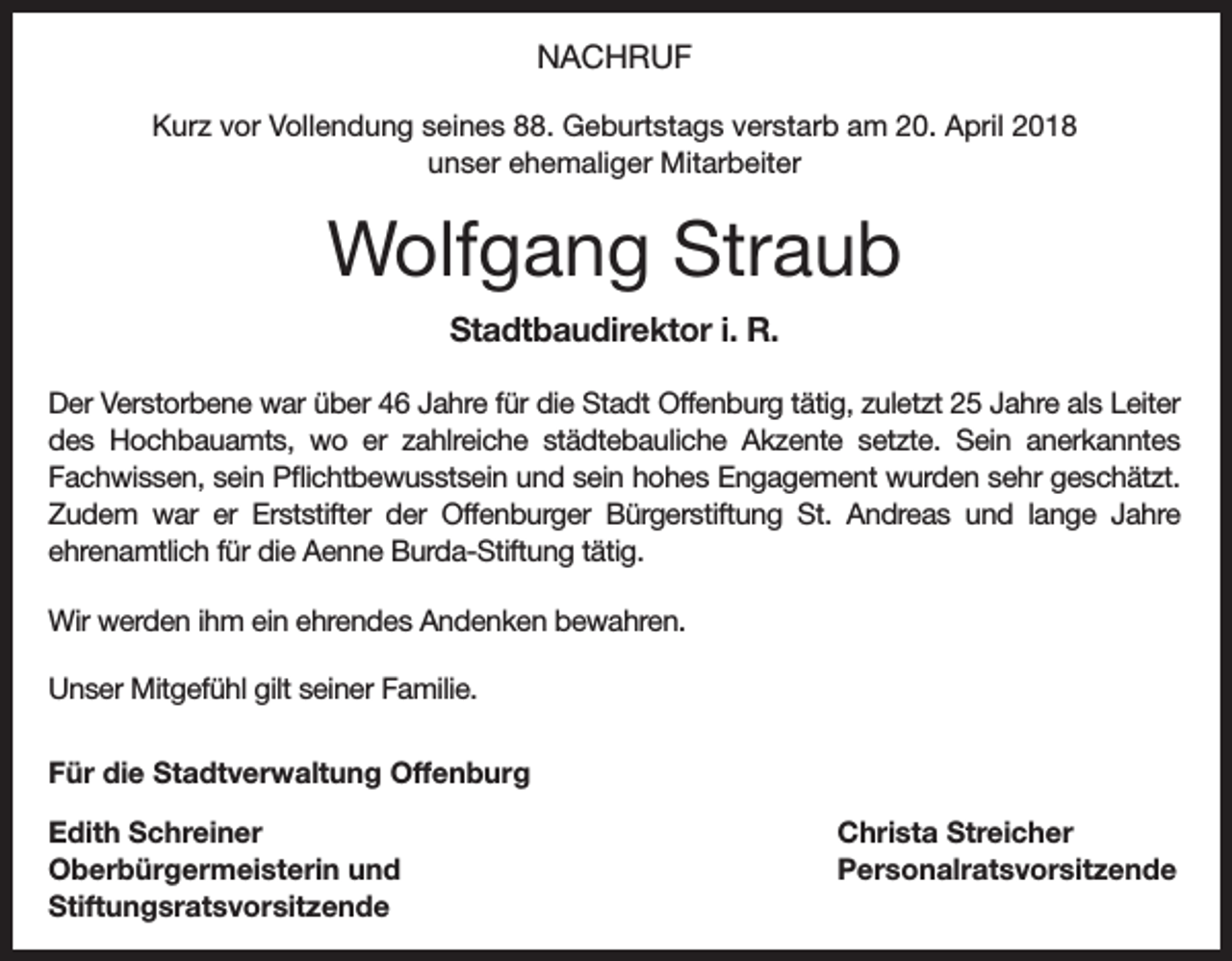 <p>NACHRUF<br />Kurz vor Vollendung seines 88. Geburtstags verstarb am 20. April 2018<br />unser ehemaliger Mitarbeiter</p><p>Wolfgang Straub<br />Stadtbaudirektor i. R.<br />Der Verstorbene war über 46 Jahre für die Stadt Offenburg tätig, zuletzt 25 Jahre als ­Leiter<br />des Hochbauamts, wo er zahlreiche städtebauliche Akzente setzte. Sein anerkanntes<br />­Fachwissen, sein Pflichtbewusstsein und sein hohes Engagement wurden sehr geschätzt.<br />Zudem war er Erststifter der Offenburger Bürgerstiftung St. Andreas und lange Jahre<br />­ehrenamtlich für die Aenne Burda-Stiftung tätig.<br />Wir werden ihm ein ehrendes Andenken bewahren.<br />Unser Mitgefühl gilt seiner Familie.<br />Für die Stadtverwaltung Offenburg<br />Edith Schreiner<br />Oberbürgermeisterin und<br />Stiftungsratsvorsitzende</p><p>Christa Streicher<br />Personalratsvorsitzende</p>